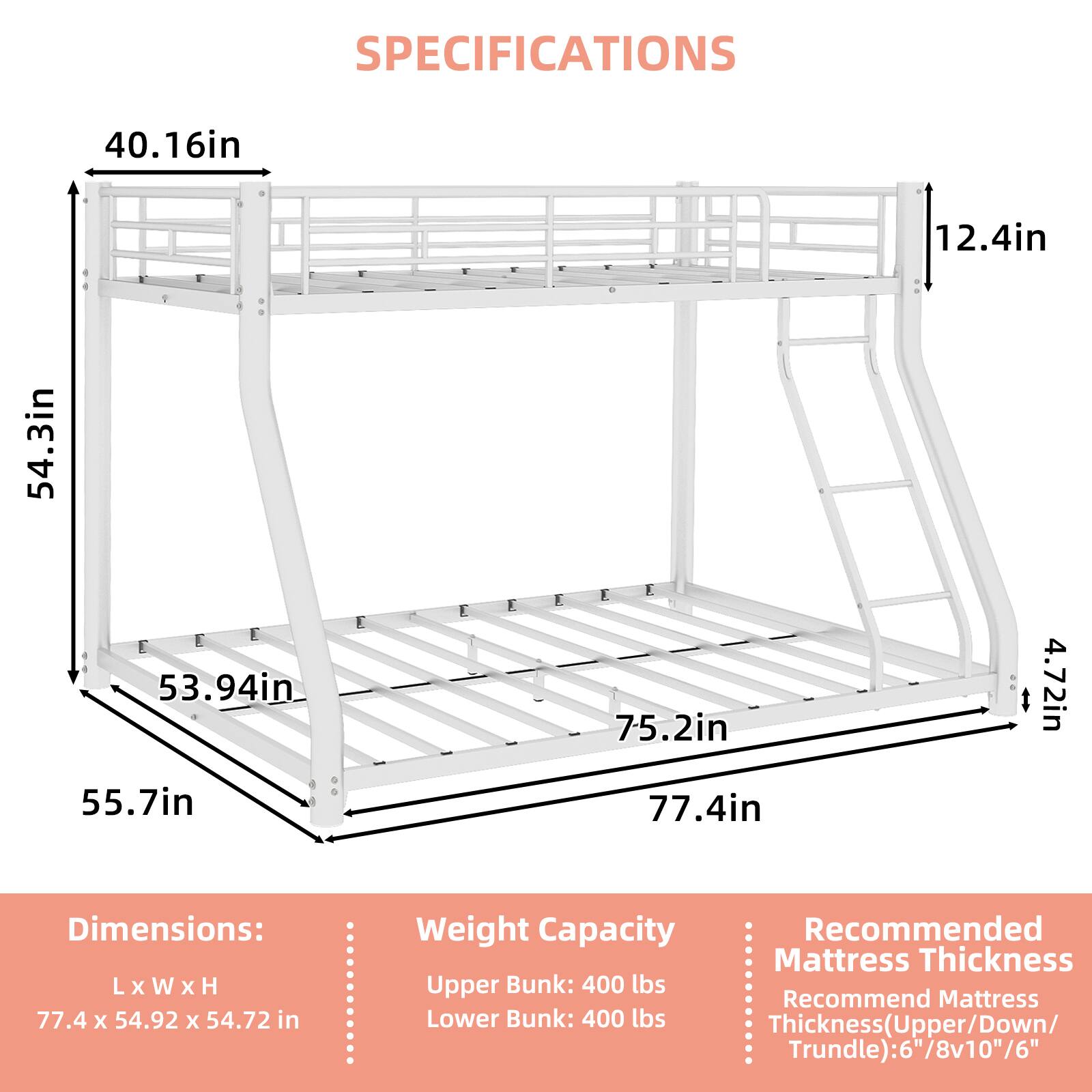 SPECIFICATIONS

40.16in  
12.4in  
54.3in  
53.94in  
55.7in  
75.2in  
77.4in  
4.72in  

Dimensions: L x W x H  
77.4 x 54.92 x 54.72 in  

Weight Capacity  
Upper Bunk: 400 lbs  
Lower Bunk: 400 lbs  

Recommended Mattress Thickness  
Thickness (Upper/Down/Trundle): 6"/8v10"/6"