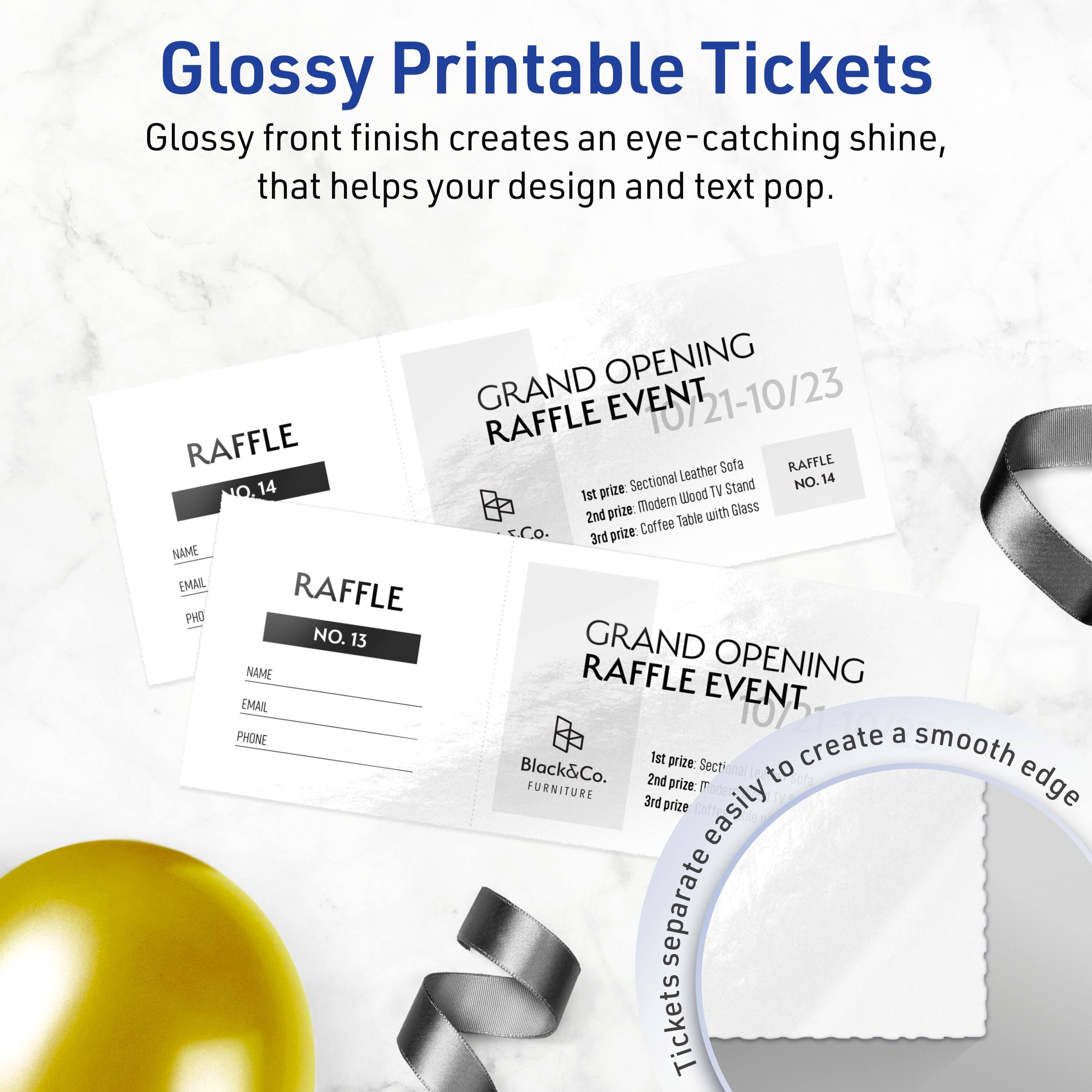 Glossy Printable Tickets

Glossy front finish creates an eye-catching shine, that helps your design and text pop.

GRAND OPENING RAFFLE EVENT 10/21-10/23

1st prize: Sectional Leather Sofa  
2nd prize: Modern Wood TV Stand  
3rd prize: Coffee Table with Glass

RAFFLE NO. 14

NAME  
EMAIL  
PHONE

RAFFLE NO. 13

NAME  
EMAIL  
PHONE

1st prize: Sectional Leather Sofa  
2nd prize: Modern Wood TV Stand  
3rd prize: Coffee Table with Glass

Black&Co. FURNITURE

Tickets easily separate to create a smooth edge