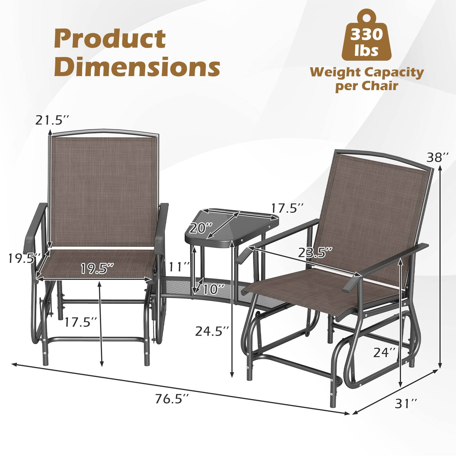 Product Dimensions  
330 lbs Weight Capacity per Chair  
21.5"  
38"  
20"  
17.5"  
19.5"  
11" 10"  
23.5"  
17.5"  
24.5"  
24"  
76.5"  
31"