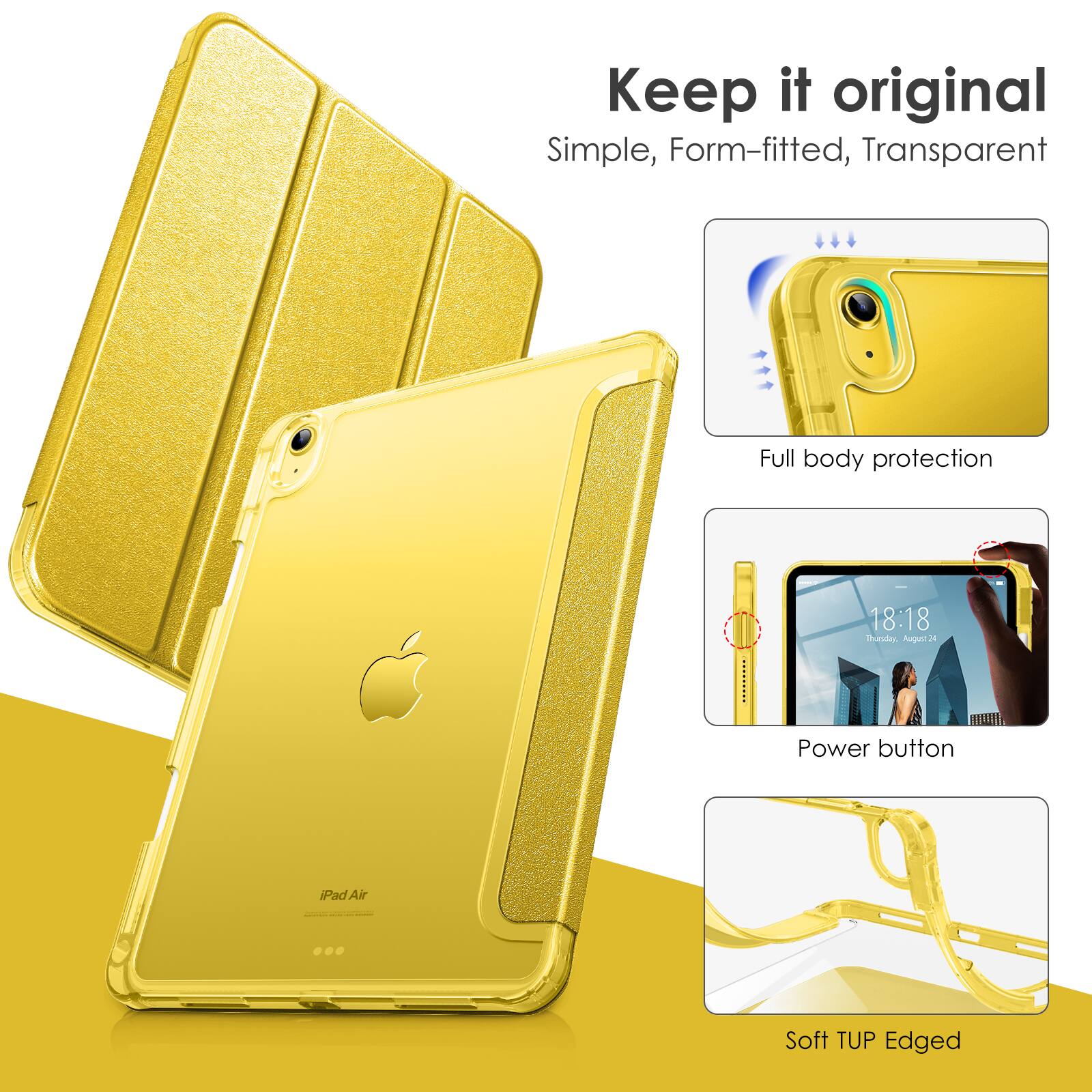 Keep it original  
Simple, Form-fitted, Transparent  

Full body protection  

Power button  

Soft TUP Edged