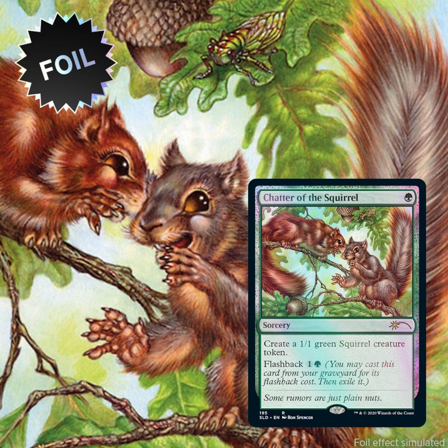 FOIL  
Chatter of the Squirrel  
Sorcery  
Create a 1/1 green Squirrel creature token.  
Flashback 1 (You may cast this card from your graveyard for its flashback cost. Then exile it.)  
Some rumors are just plain nuts.  
195  
SLD  
EN  
RON SPENCER  
&  
2020 Wards of the Coast  
Foil effect simulated