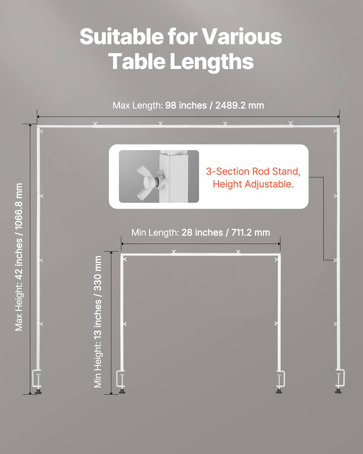Suitable for Various Table Lengths

Max Length: 98 inches / 2489.2 mm
Max Height: 42 inches / 1066.8 mm
Min Length: 28 inches / 711.2 mm
Min Height: 13 inches / 330 mm
3-Section Rod Stand, Height Adjustable.
