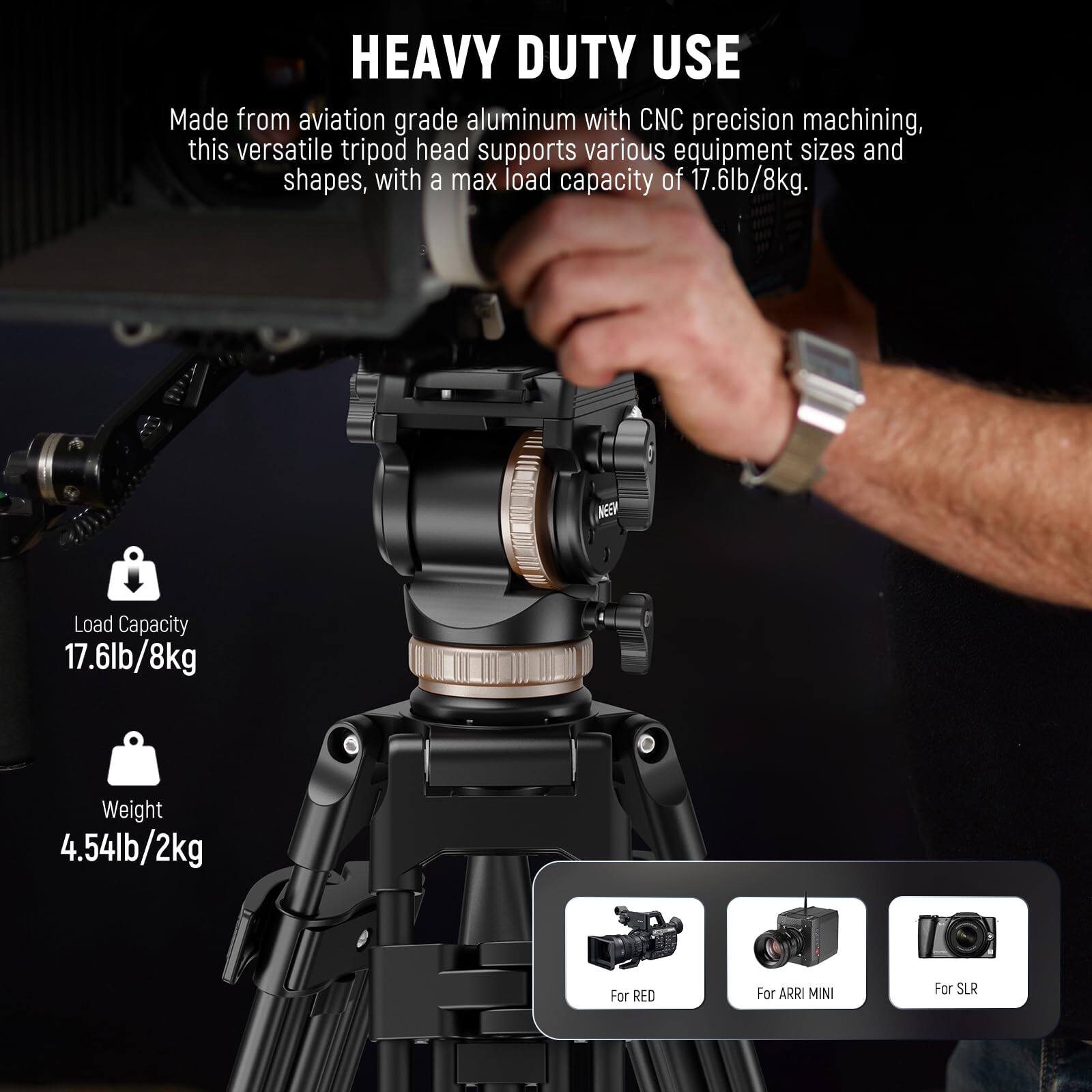 HEAVY DUTY USE

Made from aviation grade aluminum with CNC precision machining, this versatile tripod head supports various equipment sizes and shapes, with a max load capacity of 17.6lb/8kg.

Load Capacity: 17.6lb/8kg  
Weight: 4.54lb/2kg

For RED  
For ARRI MINI  
For SLR