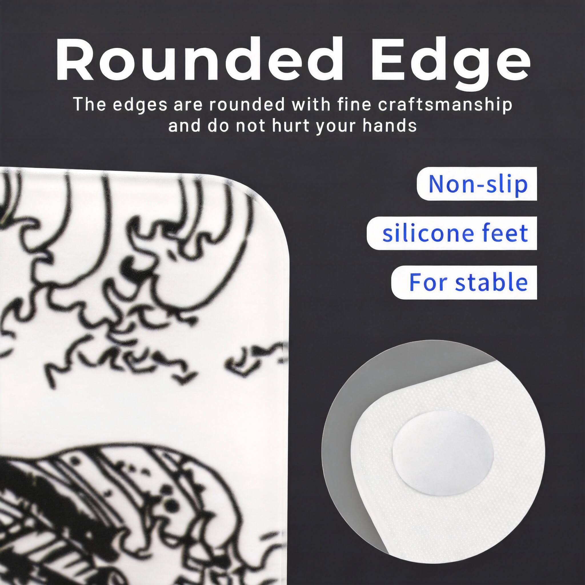 Rounded Edge  
The edges are rounded with fine craftsmanship and do not hurt your hands  

Non-slip silicone feet  
For stable