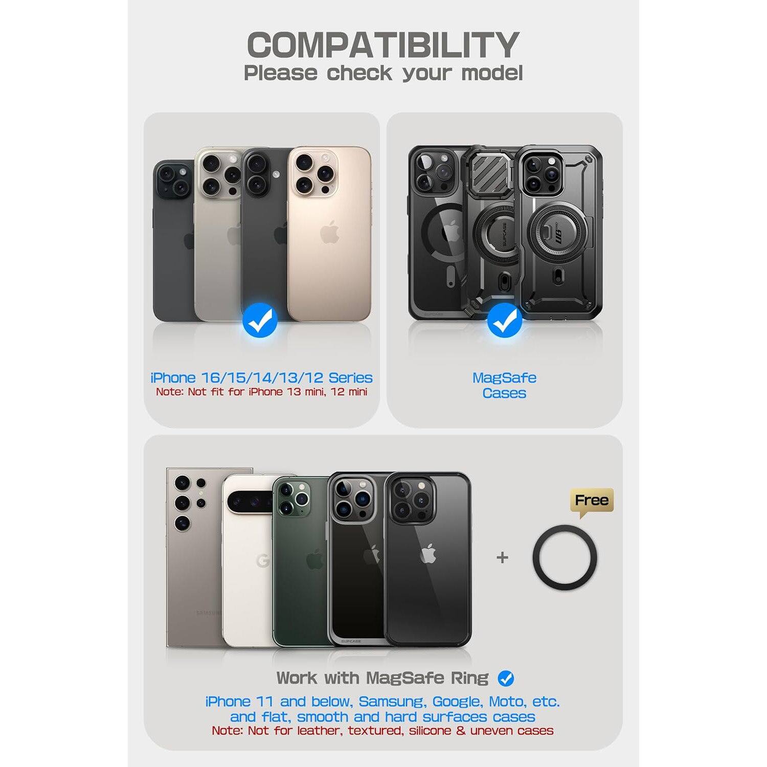 **COMPATIBILITY**  
Please check your model

- **iPhone 16/15/14/13/12 Series**  
  Note: Not fit for iPhone 13 mini, 12 mini

- **MagSafe Cases**  
  Free

- **Work with MagSafe Ring**  
  iPhone 11 and below, Samsung, Google, Moto, etc.  
  and flat, smooth and hard surfaces cases  
  Note: Not for leather, textured, silicone & uneven cases