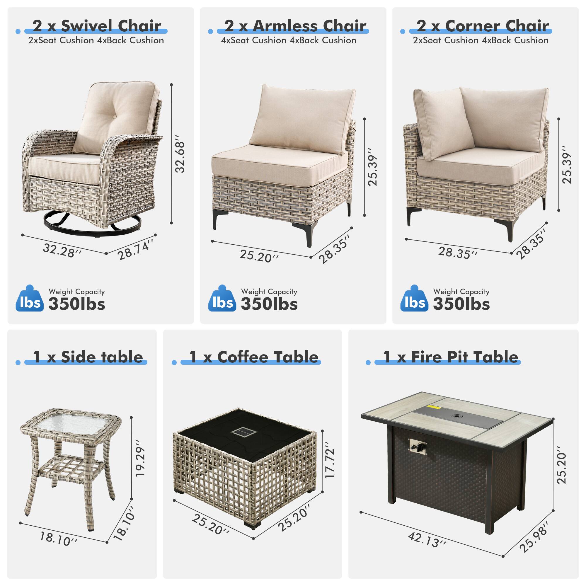 - 2 x Swivel Chair  
  - 2x Seat Cushion  
  - 4x Back Cushion  
  - Weight Capacity: 350 lbs  

- 2 x Armless Chair  
  - 4x Seat Cushion  
  - 4x Back Cushion  
  - Weight Capacity: 350 lbs  

- 2 x Corner Chair  
  - 2x Seat Cushion  
  - 4x Back Cushion  
  - Weight Capacity: 350 lbs  

- 1 x Side Table  
  - 18.10"  
  - 18.10"  
  - 18.10"  

- 1 x Coffee Table  
  - 25.20"  
  - 25.20"  
  - 17.72"  

- 1 x Fire Pit Table  
  - 42.13"  
  - 25.20"  
  - 25.98"