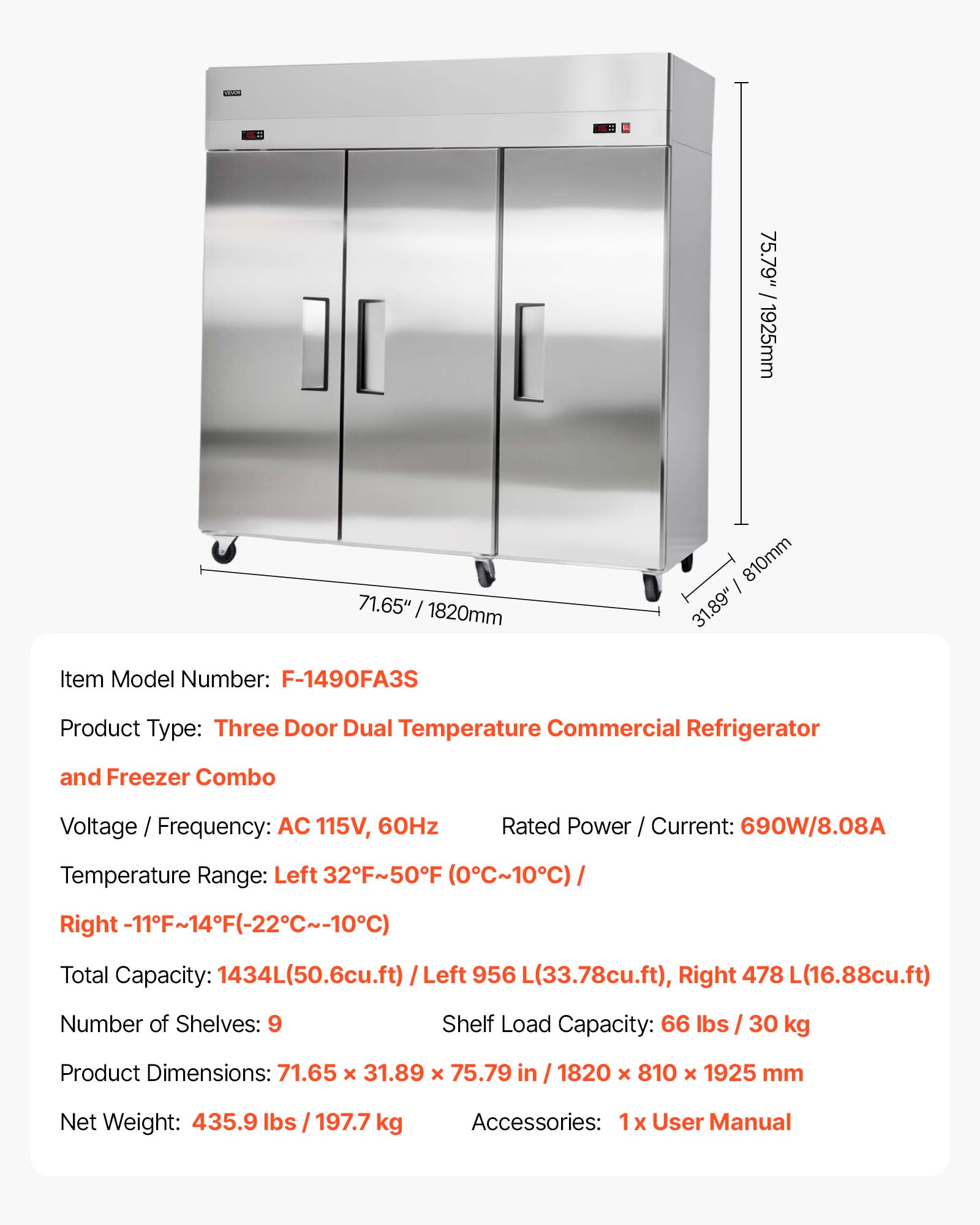GO. 75.79" /1925mm 71.65" / 1820mm 810mm 31.89" Item Model Number: F-1490FA3S Product Type: Three Door Dual Temperature Commercial Refrigerator and Freezer Combo Voltage / Frequency: AC 115V, 60Hz Rated Power / Current: 690W/8.08A Temperature Range: Left 32F~50F (0C~10C) Right -11F~14F(-22C~-10C) Total Capacity: 1434L(50.6cu.ft) / Left 956 L(33.78cu.ft), Right 478 L(16.88cu.ft) Number of Shelves: 9 Shelf Load Capacity: 66 lbs / 30 kg Product Dimensions: 71.65 x 31.89 x 75.79 in / 1820 x 810 x 1925 mm Net Weight: 435.9