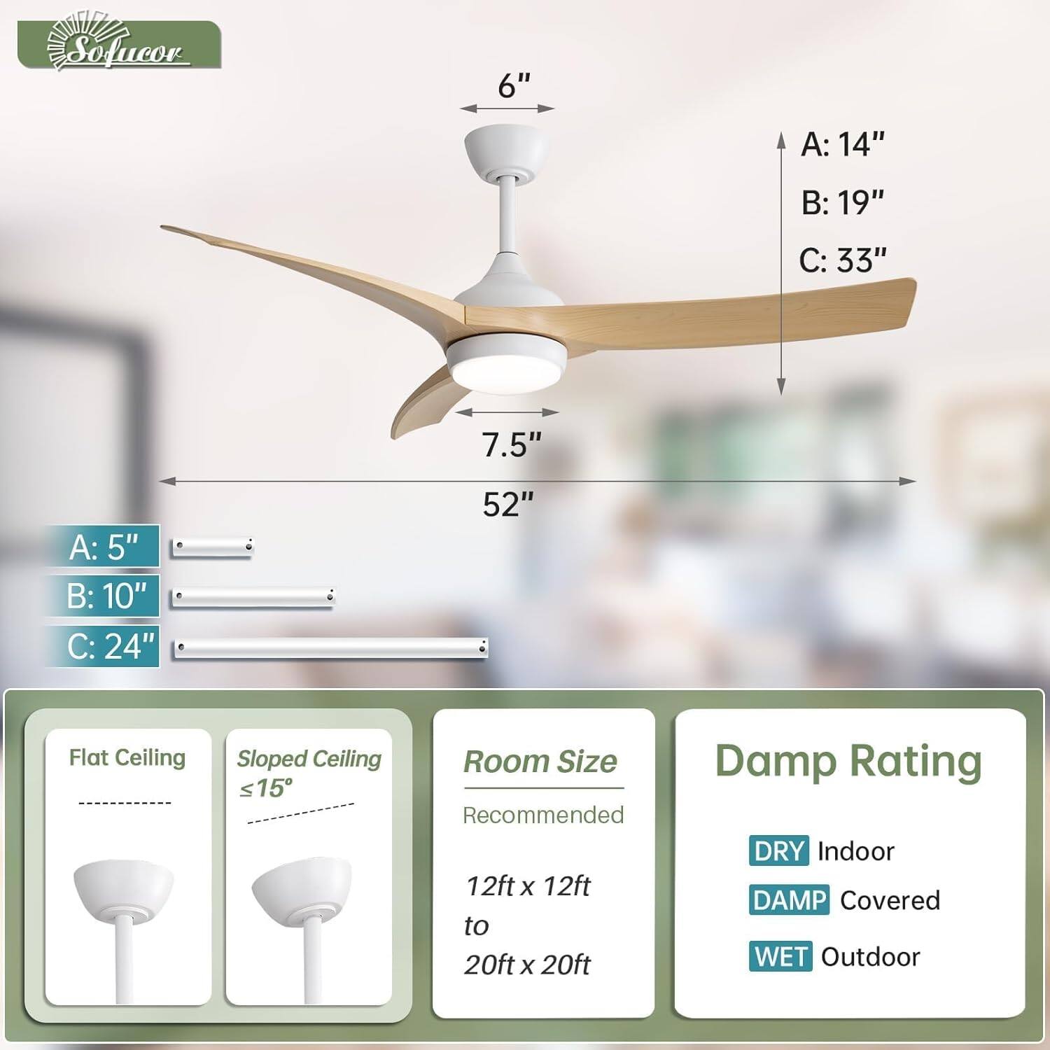 Sofucor

6"  
A: 14"  
B: 19"  
C: 33"  
7.5"  
A: 5"  
B: 10"  
C: 24"  
52"  

Flat Ceiling  
Sloped Ceiling ≤15°  

Room Size Recommended  
12ft x 12ft to 20ft x 20ft  

Damp Rating  
DRY Indoor  
DAMP Covered  
WET Outdoor