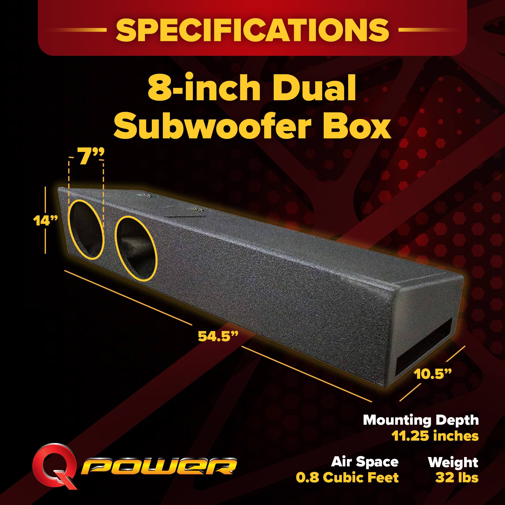 SPECIFICATIONS  
8-inch Dual Subwoofer Box  
- 7"  
- 14"  
- 54.5"  
- 10.5"  
Mounting Depth: 11.25 inches  
Air Space: 0.8 Cubic Feet  
Weight: 32 lbs