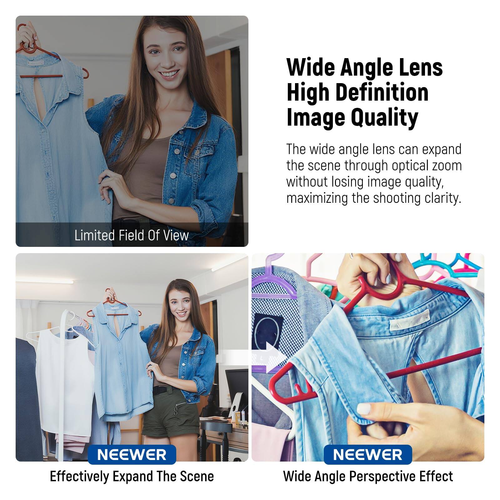 Wide Angle Lens High Definition Image Quality  
The wide angle lens can expand the scene through optical zoom without losing image quality, maximizing the shooting clarity.  

Limited Field Of View  
NEEWER  

Effectively Expand The Scene  
NEEWER  

Wide Angle Perspective Effect  
NEEWER