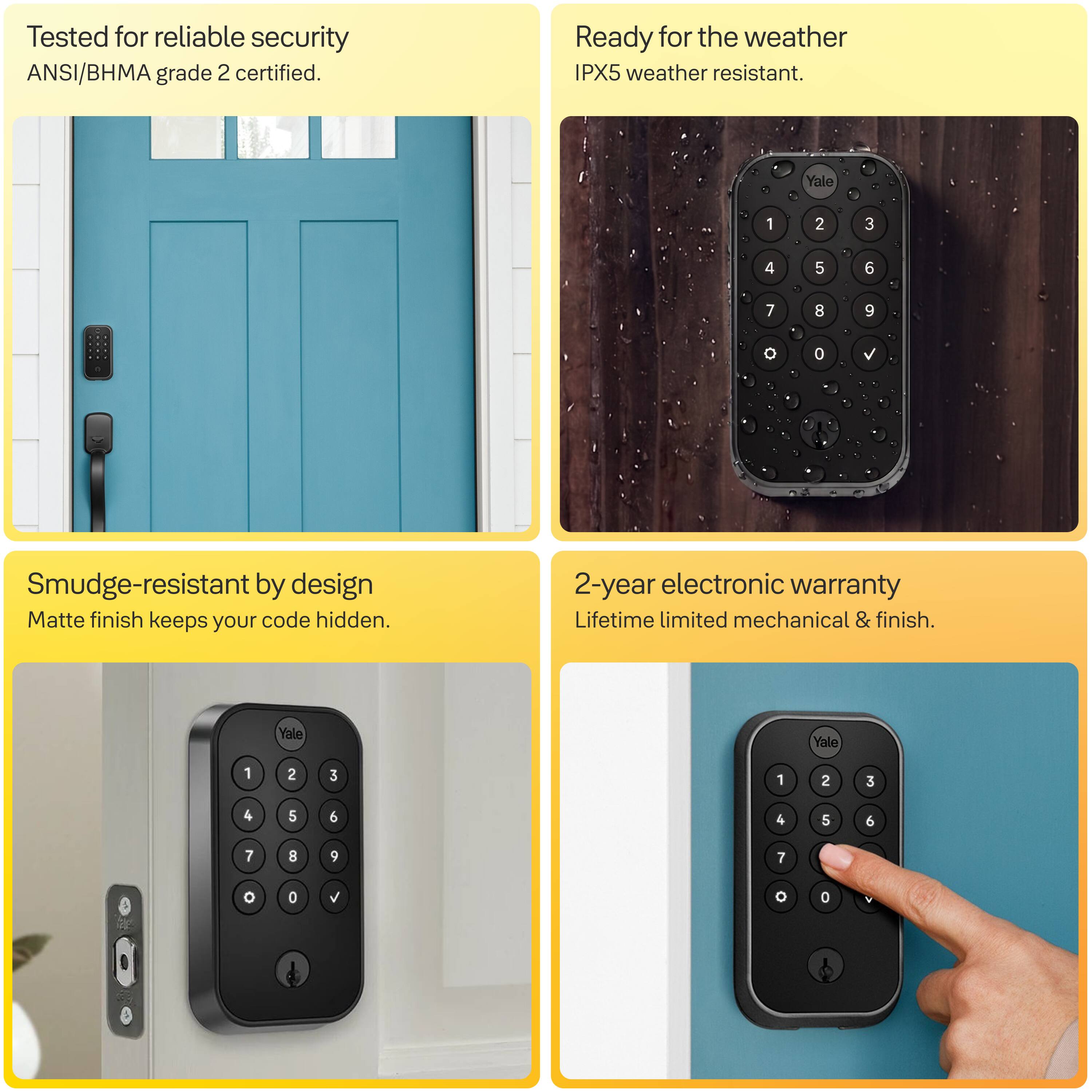 Tested for reliable security  
ANSI/BHMA grade 2 certified.

Ready for the weather  
IPX5 weather resistant.

Smudge-resistant by design  
Matte finish keeps your code hidden.

2-year electronic warranty  
Lifetime limited mechanical & finish.