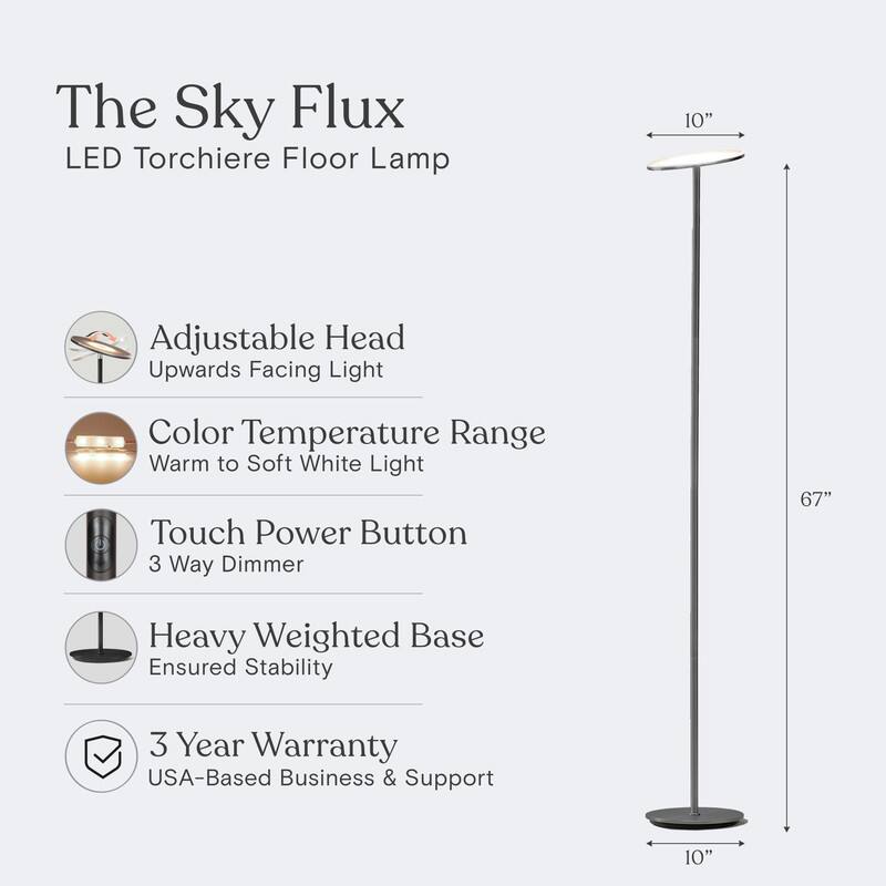 The Sky Flux LED Torchiere Floor Lamp

- Adjustable Head: Upwards Facing Light
- Color Temperature Range: Warm to Soft White Light
- Touch Power Button: 3 Way Dimmer
- Heavy Weighted Base: Ensured Stability
- 3 Year Warranty: USA-Based Business & Support

Dimensions:
- Height: 67"
- Base Diameter: 10"
- Head Diameter: 10"