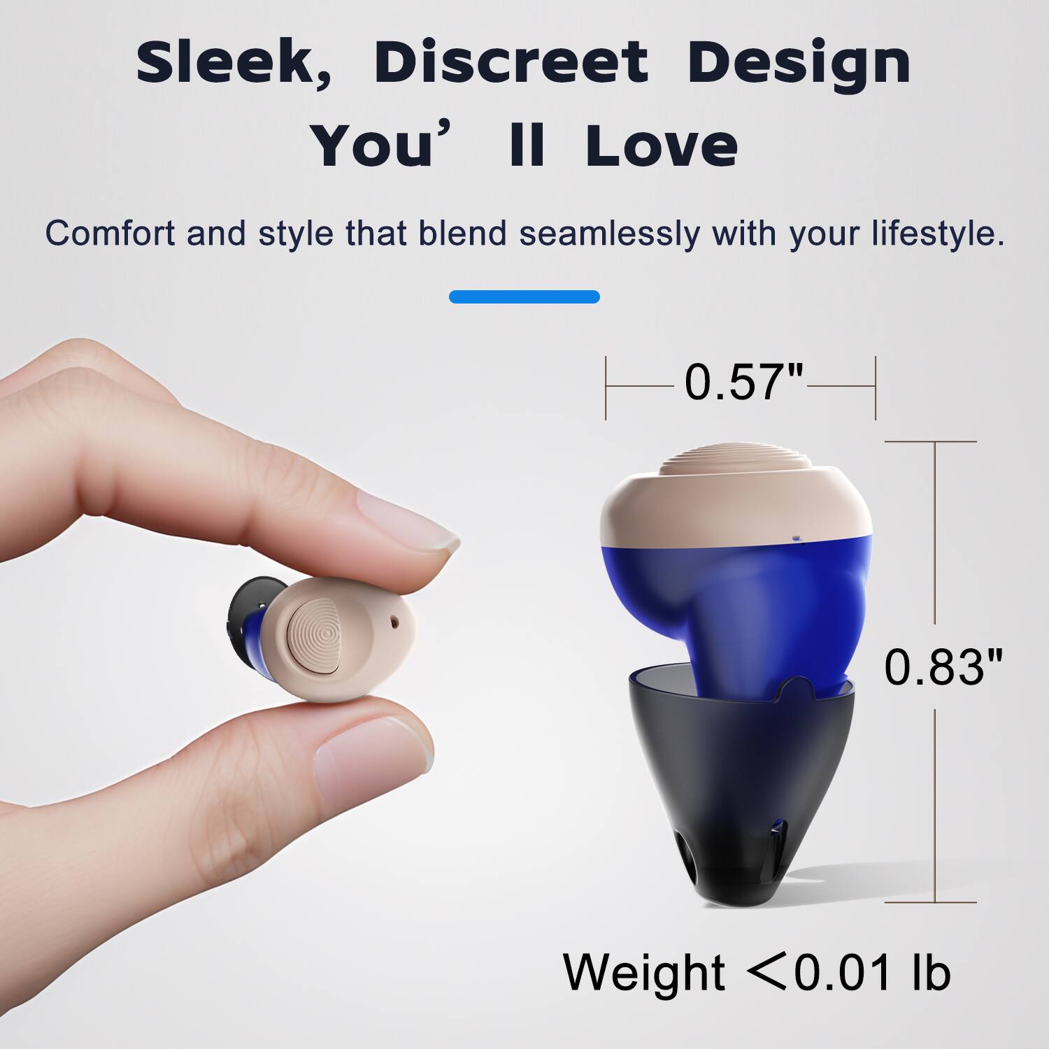 Sleek, Discreet Design You'll Love  
Comfort and style that blend seamlessly with your lifestyle.  
0.57"  
0.83"  
Weight < 0.01 lb