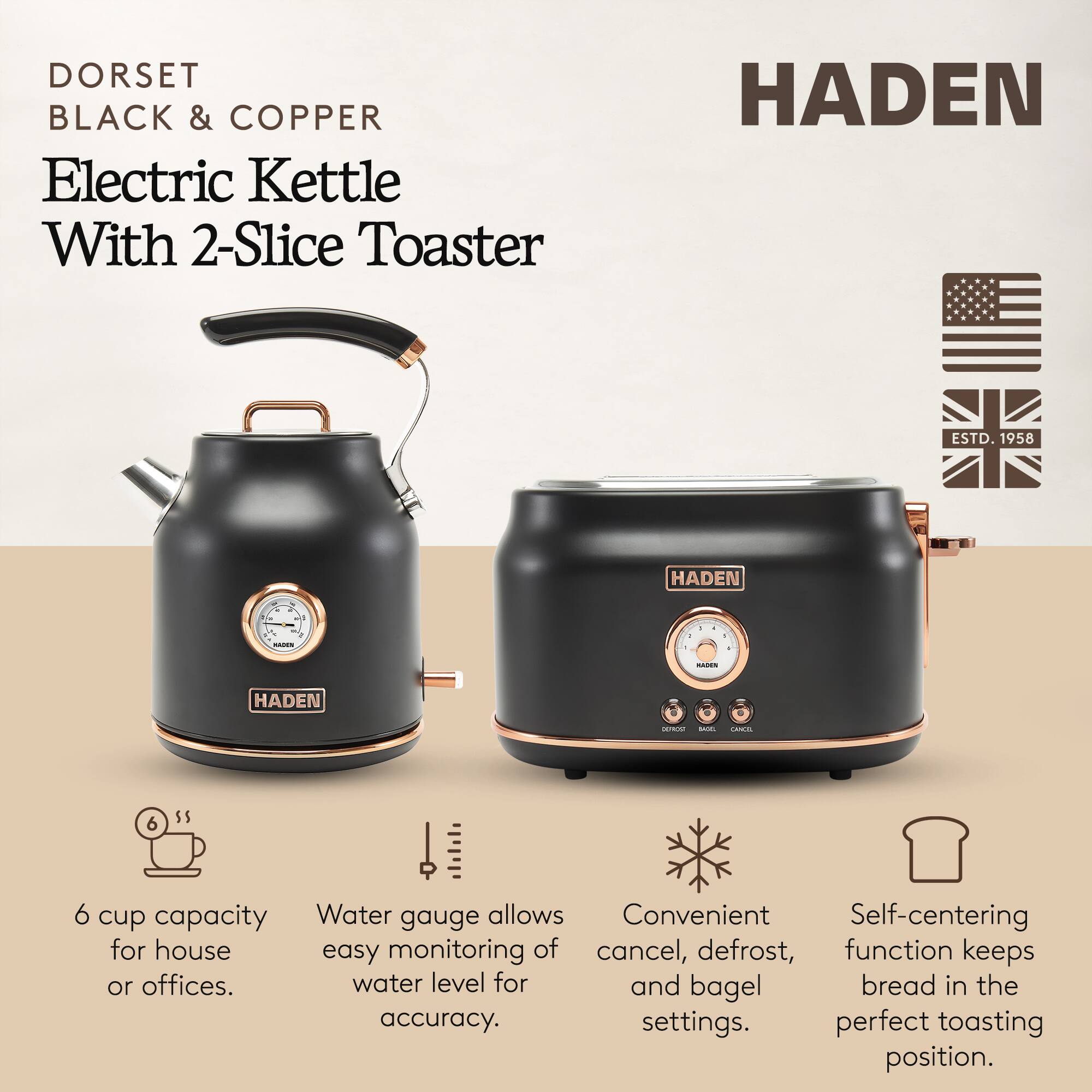 DORSET BLACK & COPPER Electric Kettle With 2-Slice Toaster

HADEN ESTD. 1958

- 6 cup capacity for house or offices.
- Water gauge allows easy monitoring of water level for accuracy.
- Convenient cancel, defrost, and bagel settings.
- Self-centering function keeps bread in the perfect toasting position.