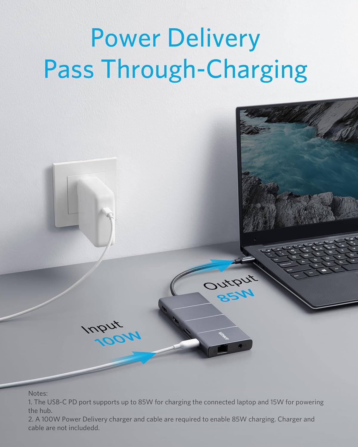 Power Delivery Pass Through-Charging  
Input 100W Output 85W  

Notes:  
1. The USB-C PD port supports up to 85W for charging the connected laptop and 15W for powering the hub.  
2. A 100W Power Delivery charger and cable are required to enable 85W charging. Charger and cable are not included.