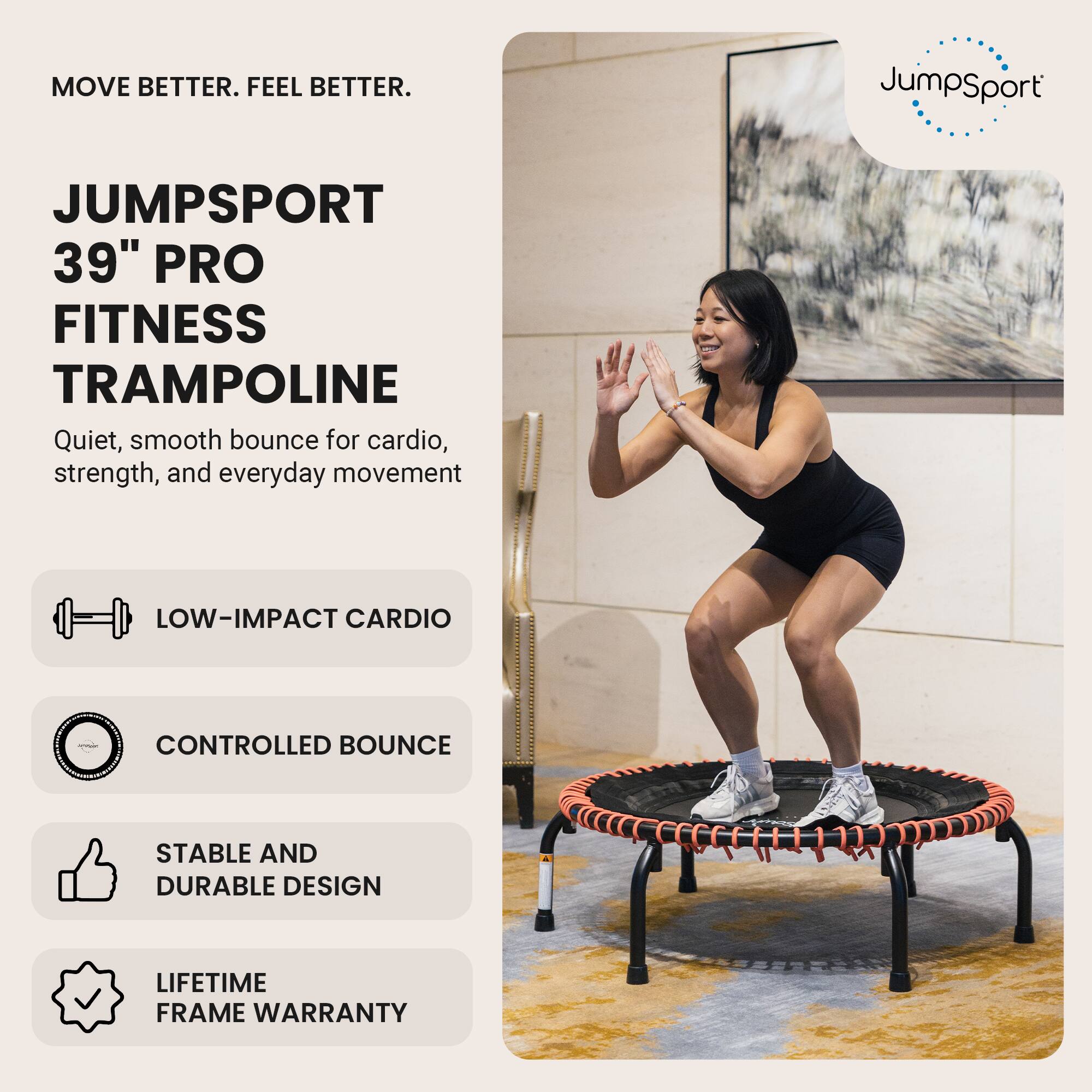 MOVE BETTER. FEEL BETTER.

JUMPSPORT  
39" PRO FITNESS TRAMPOLINE  
Quiet, smooth bounce for cardio, strength, and everyday movement

- LOW-IMPACT CARDIO
- CONTROLLED BOUNCE
- STABLE AND DURABLE DESIGN
- LIFETIME FRAME WARRANTY
