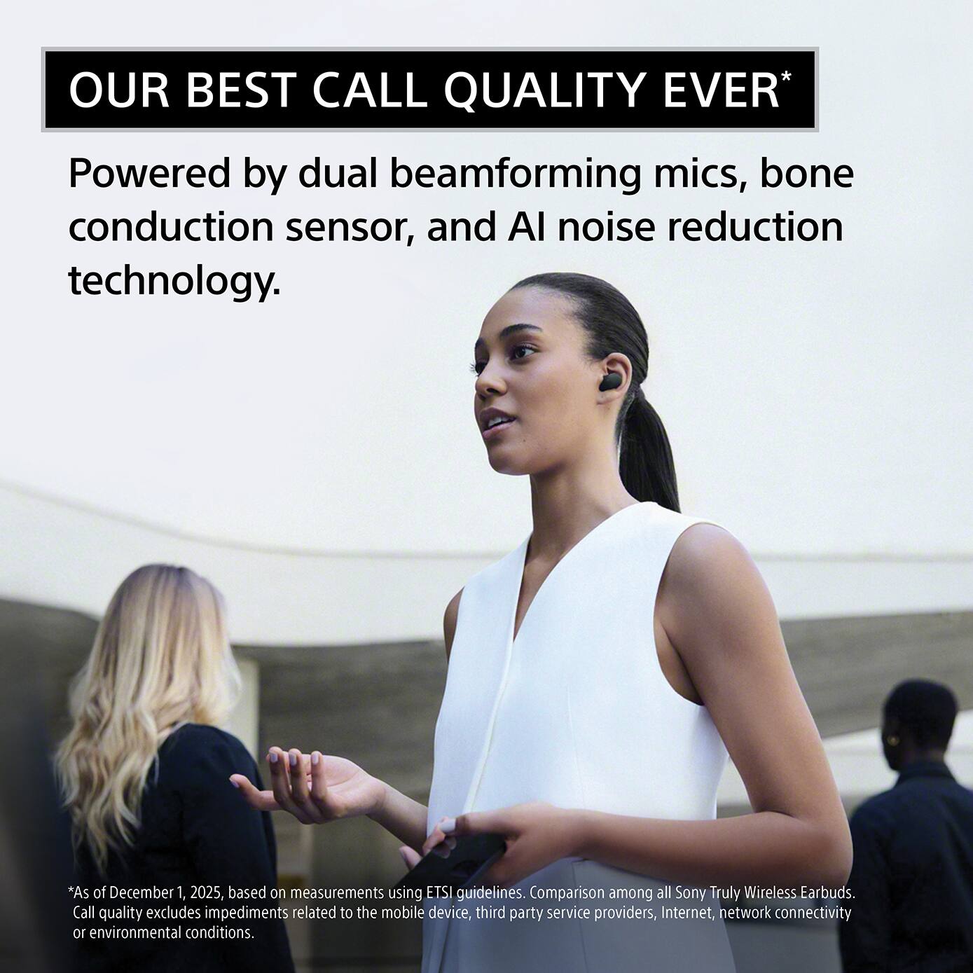 OUR BEST CALL QUALITY EVER*  
Powered by dual beamforming mics, bone conduction sensor, and AI noise reduction technology.  

*As of December 1, 2025, based on measurements using ETSI guidelines. Comparison among all Sony Truly Wireless Earbuds. Call quality excludes impediments related to the mobile device, third party service providers, Internet, network connectivity or environmental conditions.