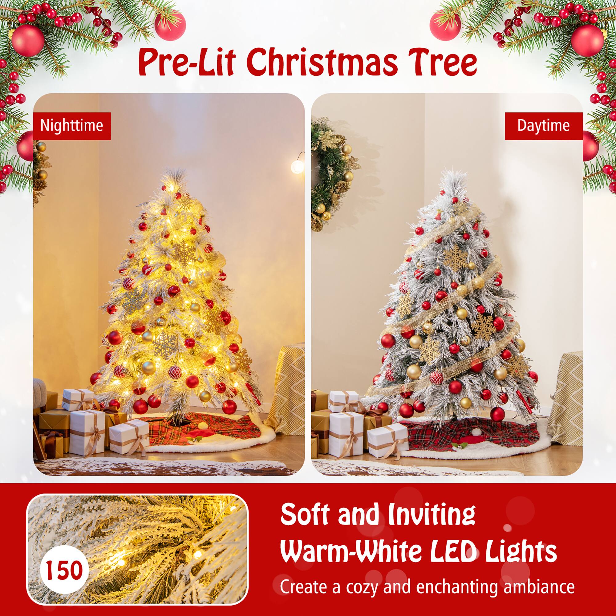 Pre-Lit Christmas Tree

Nighttime

Daytime

Soft and Inviting Warm-White LED Lights

Create a cozy and enchanting ambiance

150