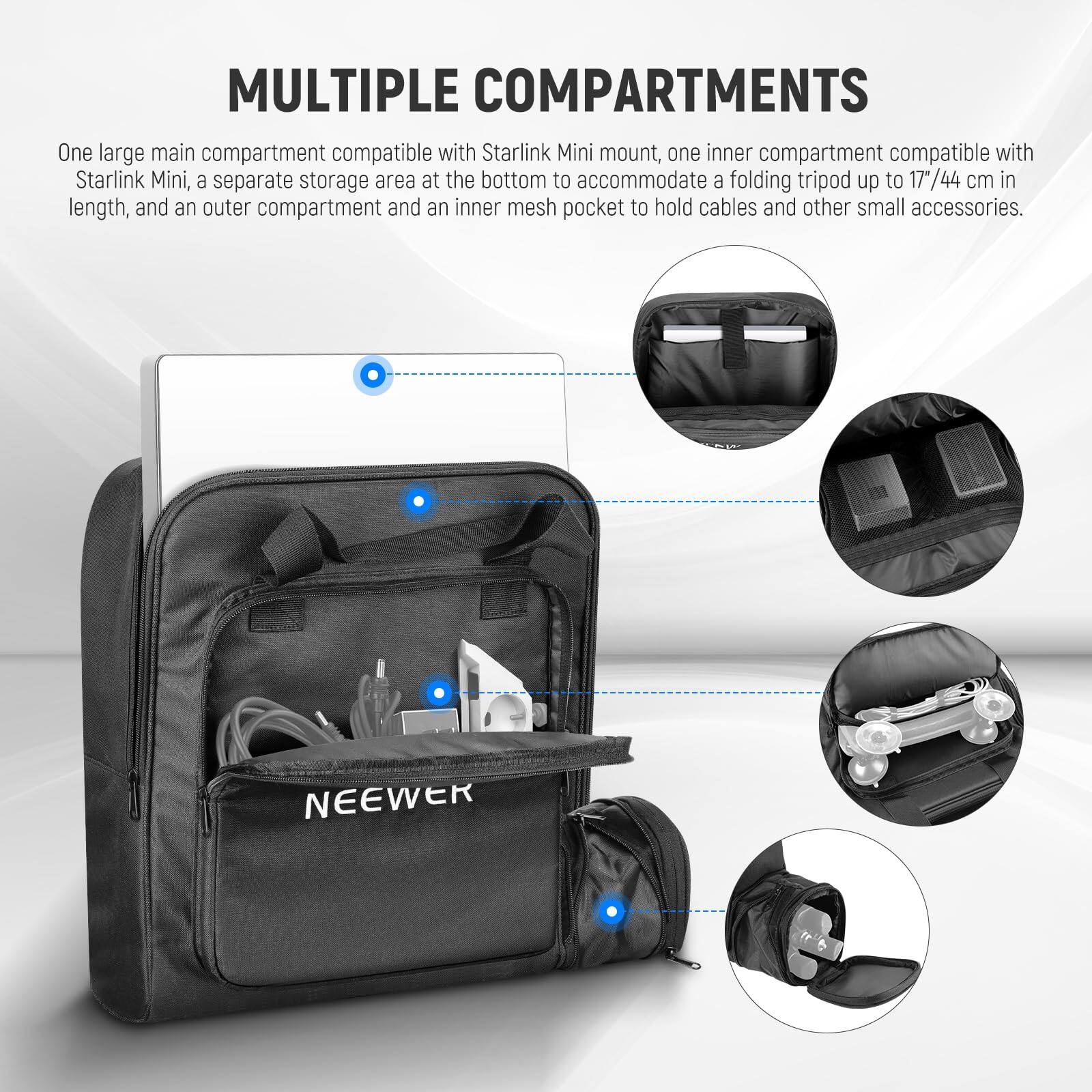 MULTIPLE COMPARTMENTS

One large main compartment compatible with Starlink Mini mount, one inner compartment compatible with Starlink Mini, a separate storage area at the bottom to accommodate a folding tripod up to 17"/44 cm in length, and an outer compartment and an inner mesh pocket to hold cables and other small accessories.