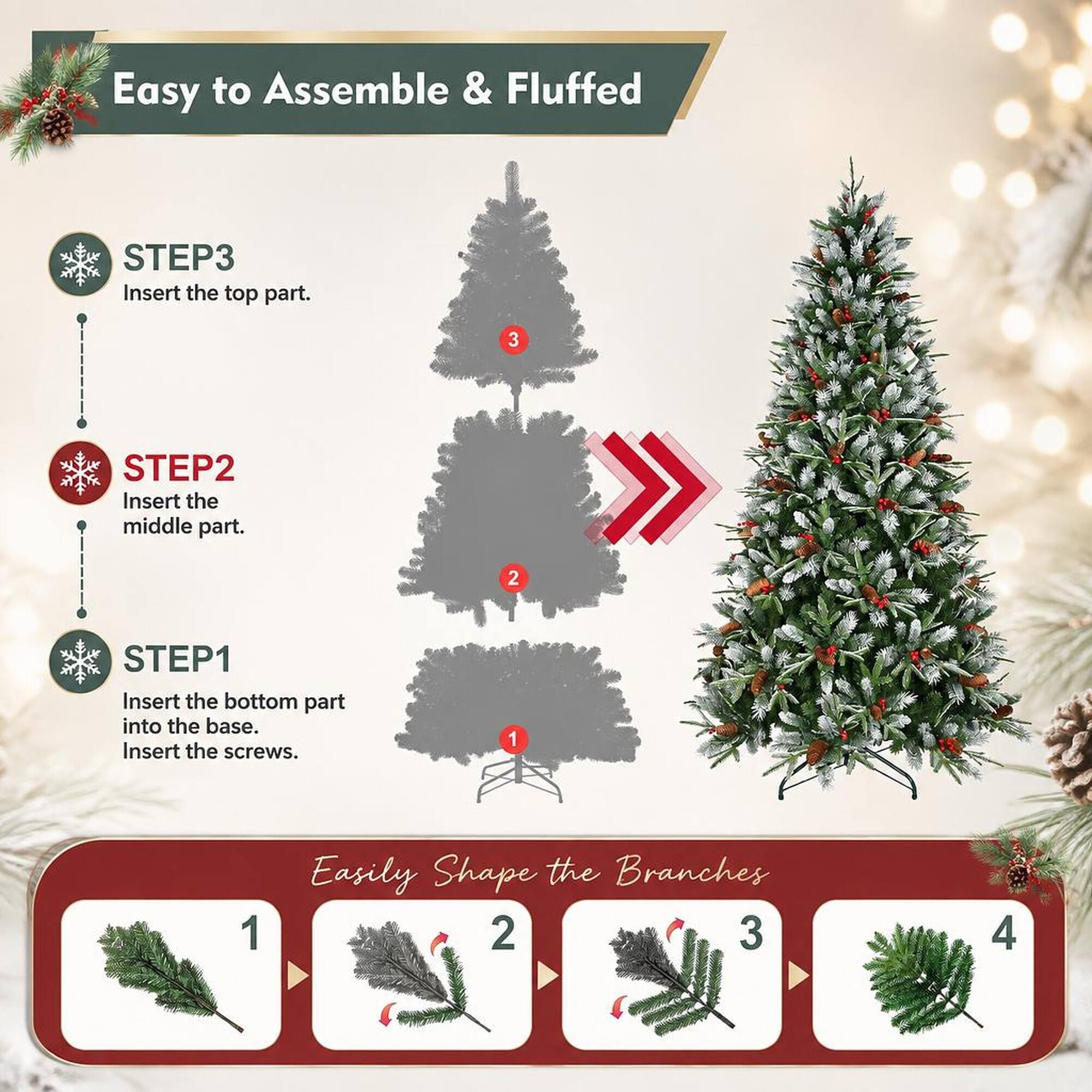 Easy to Assemble & Fluffed

STEP1 Insert the bottom part into the base. Insert the screws.
STEP2 Insert the middle part.
STEP3 Insert the top part.

Easily Shape the Branches
1
2
3
4