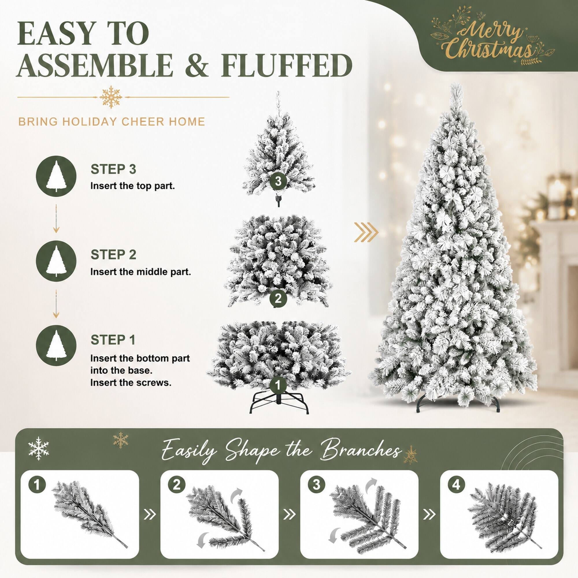 EASY TO ASSEMBLE & FLUFFED

Merry Christmas

BRING HOLIDAY CHEER HOME

STEP 3 Insert the top part.
3

STEP 2 Insert the middle part.
2

STEP 1 Insert the bottom part into the base. Insert the screws.
1

Easily Shape the Branches
1 2 3 4