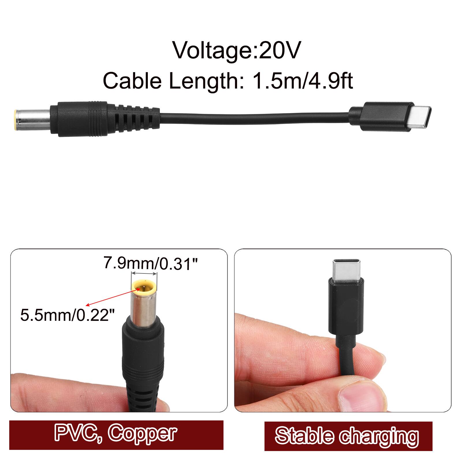 Voltage: 20V  
Cable Length: 1.5m/4.9ft  
7.9mm/0.31"  
5.5mm/0.22"  
PVC, Copper  
Stable charging