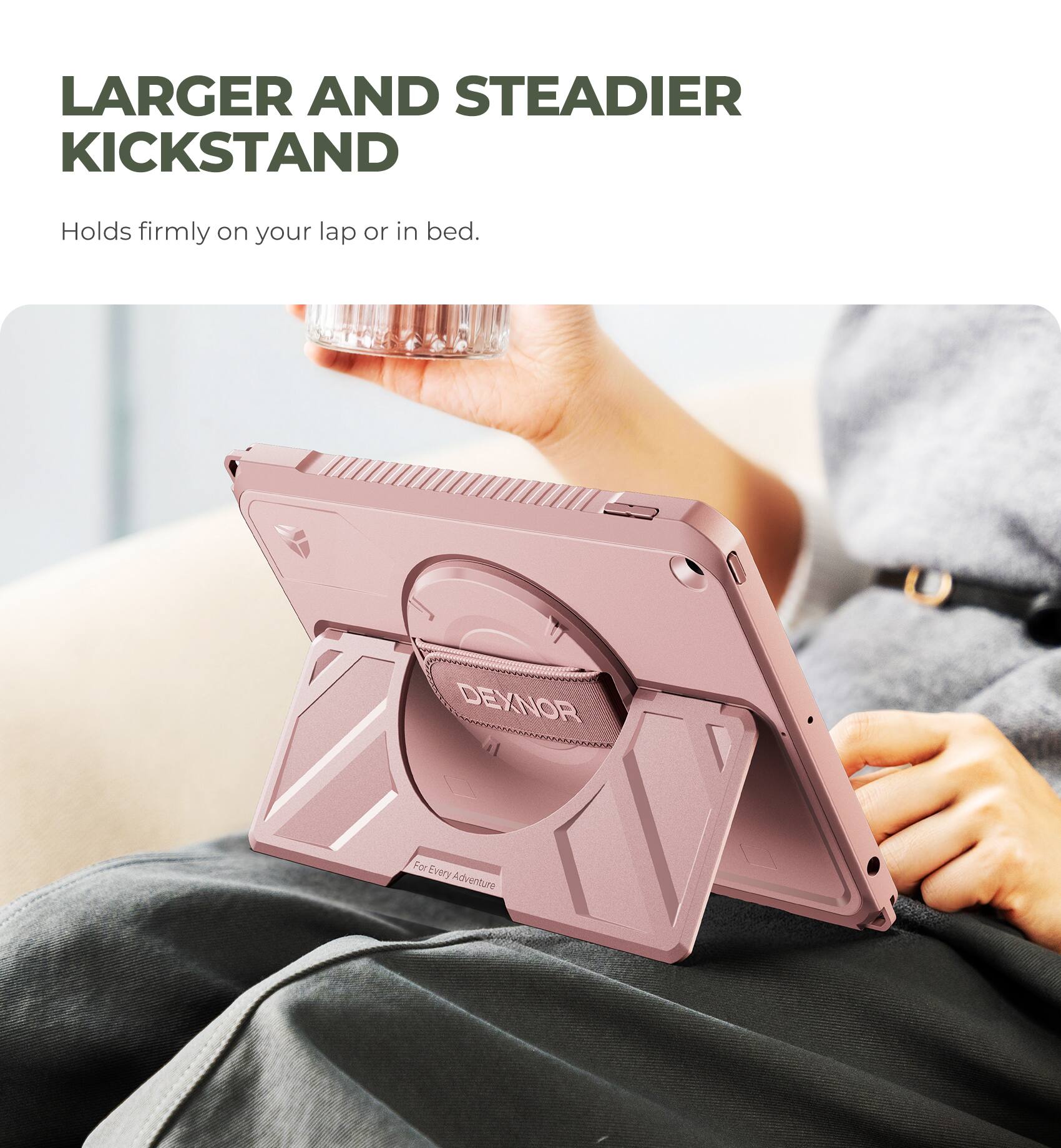 LARGER AND STEADIER KICKSTAND  
Holds firmly on your lap or in bed.  

DEXNOR  
For Every Adventure
