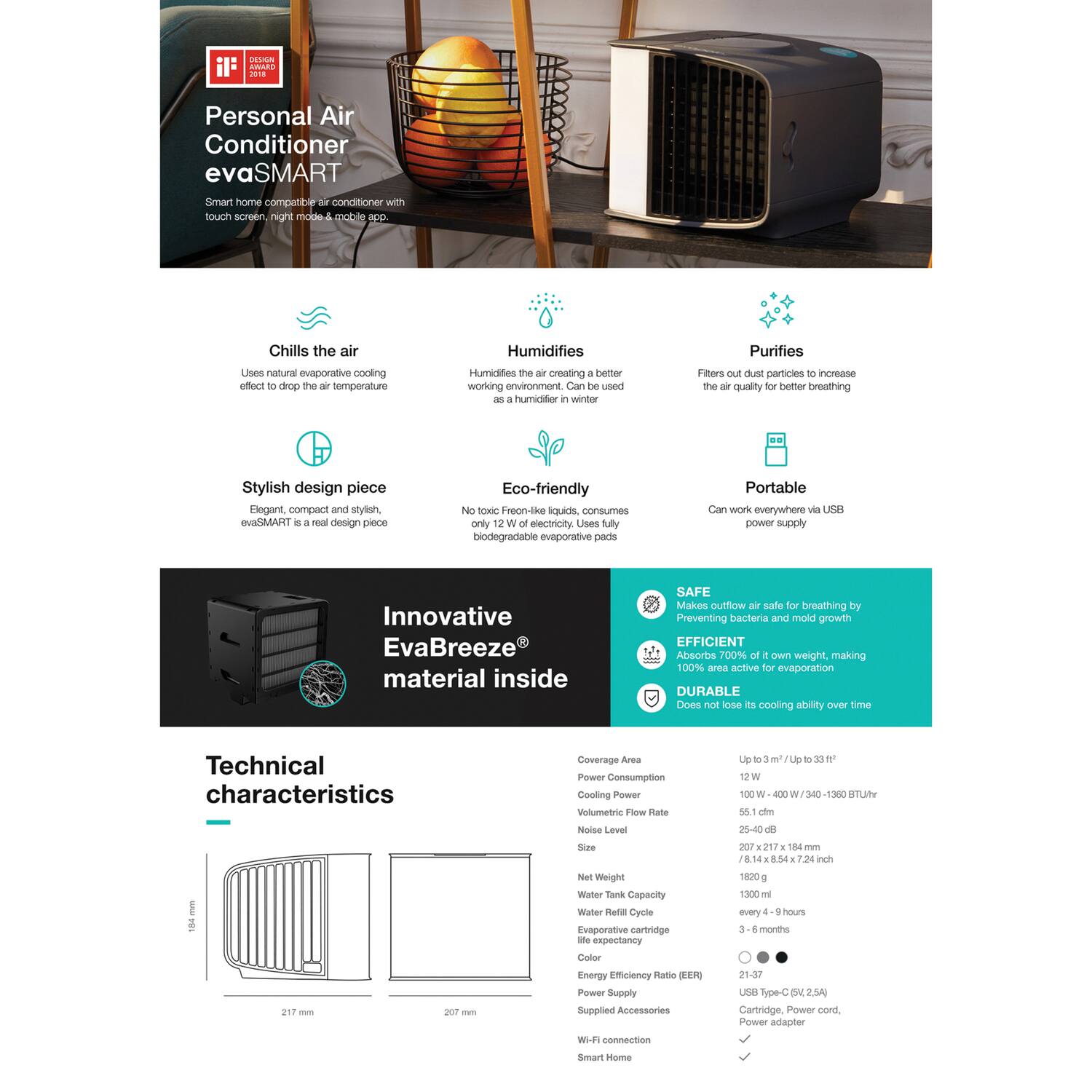 DSN il: ARAR 2018 Personal Air Conditioner evaSMART Smart home compatible air conditioner with touch screen, night mode & mobile app.

Chills the air
Uses natural evaporative cooling effect to drop the air temperature

Humidifies
Humidifies the air creating a better working environment. Can be used as a humidifier in winter

Purifies
Filters out dust particles to increase the air quality for better breathing

Stylish design piece
Elegant, compact and stylish. evaSMART is a real design piece

Eco-friendly
No toxic Freeze-Fresh liquids, consumes only 12W of electricity. Uses fully biodegradable evaporative pads

Portable
Can work everywhere via USB power supply

Innovative EvaBreeze® material inside

SAFE
Makes outdoor air safe for breathing by preventing bacteria and mold growth

EFFICIENT
Absorbs 700% of its own weight, making 100% area active for evaporation

DURABLE
Does not lose its cooling ability over time

Technical characteristics

Coverage Area
Up to 7 m² / Up to 33 ft²

Power Consumption
12 W

Cooling Power
100 W -