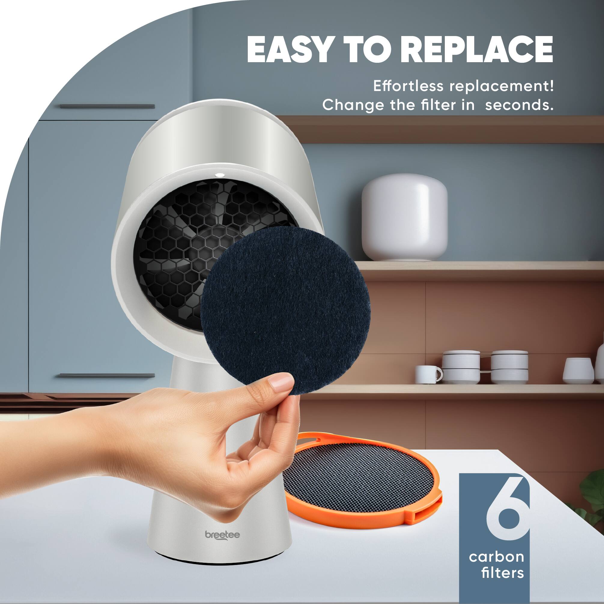 EASY TO REPLACE  
Effortless replacement!  
Change the filter in seconds.  

6 carbon filters
