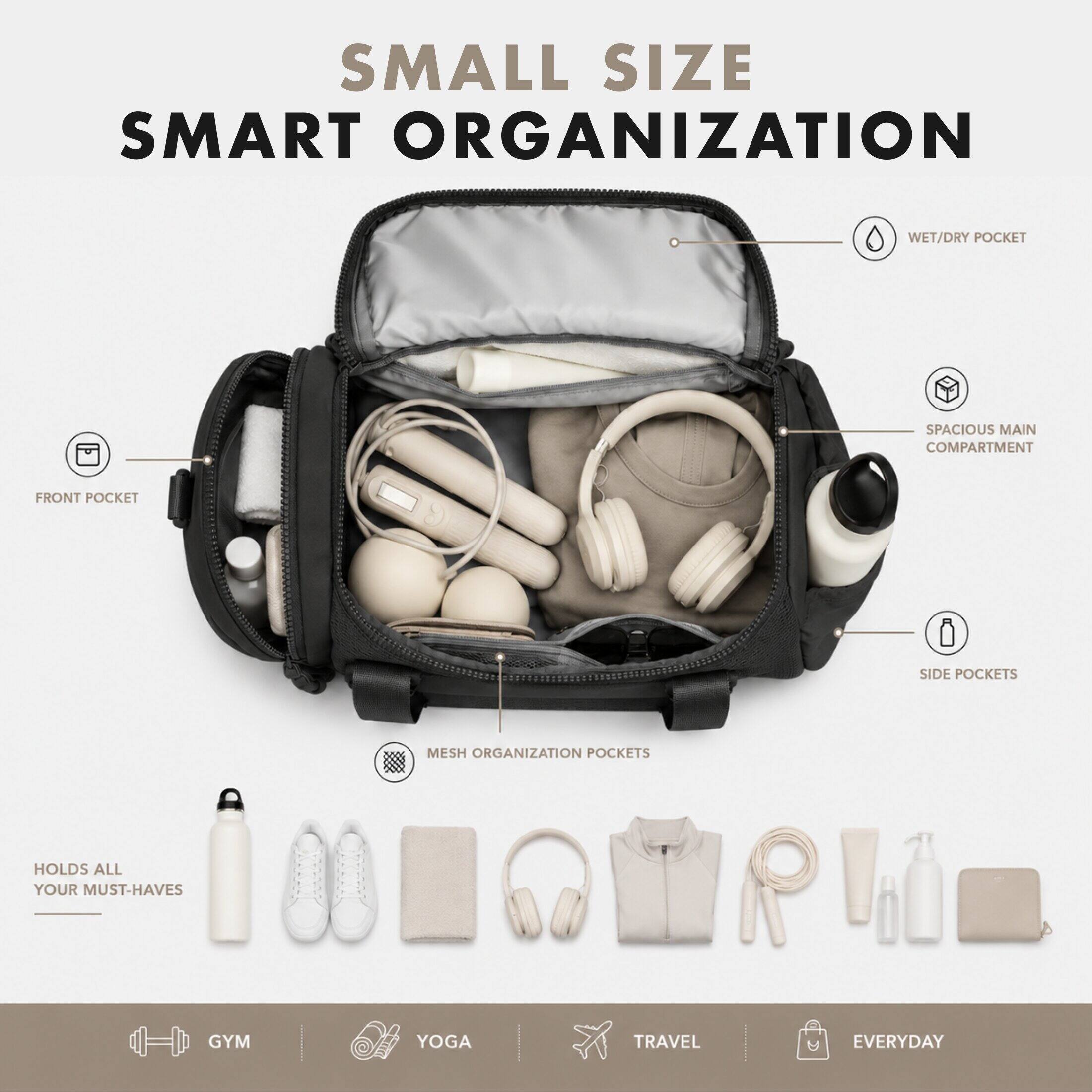 SMALL SIZE SMART ORGANIZATION

- WET/DRY POCKET
- SPACIOUS MAIN COMPARTMENT
- FRONT POCKET
- SIDE POCKETS
- MESH ORGANIZATION POCKETS

HOLDS ALL YOUR MUST-HAVES

- GYM
- YOGA
- TRAVEL
- EVERYDAY