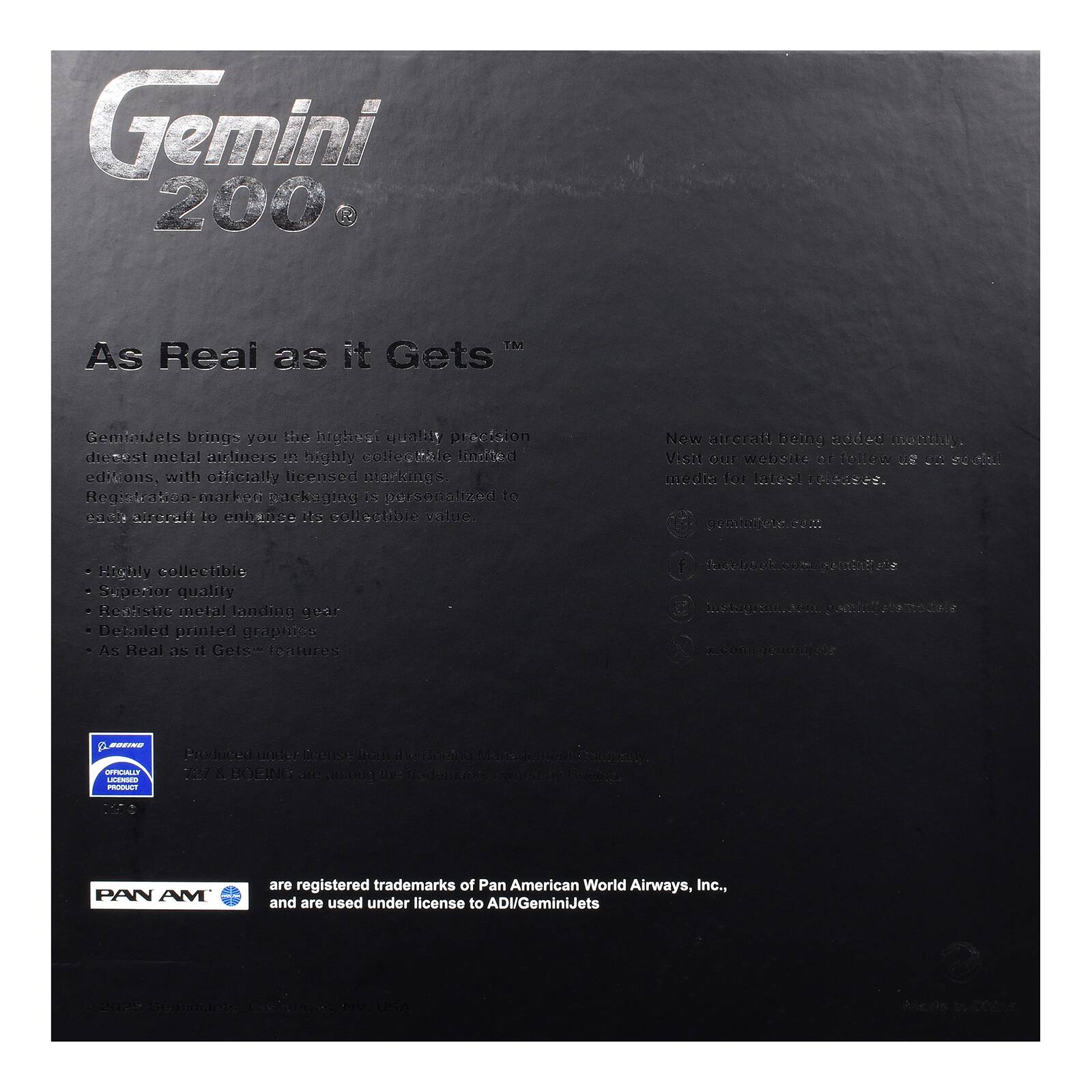 Gemini 200  
As Real as it Gets™

GeminiJets brings you the highest quality precision diecast metal airliners in highly collectible limited editions, with officially licensed markings. Registration-marked packaging is personalized to each aircraft to enhance its collectible value. New aircraft being added monthly. Visit our website or follow us on social media for latest releases. geminijets.com

- Highly collectible
- Superior quality
- Realistic metal landing gear
- Detailed printed graphics
- As Real as it Gets™ features

BOEING OFFICIALLY LICENSED PRODUCT  
Produced under license from the Boeing 717 & BOEING are among the trademarks

PAN AM  
are registered trademarks of Pan American World Airways, Inc., and are used under license to ADI/GeminiJets

2028 GeminiJets Las Vegas NV USA  
Made in China