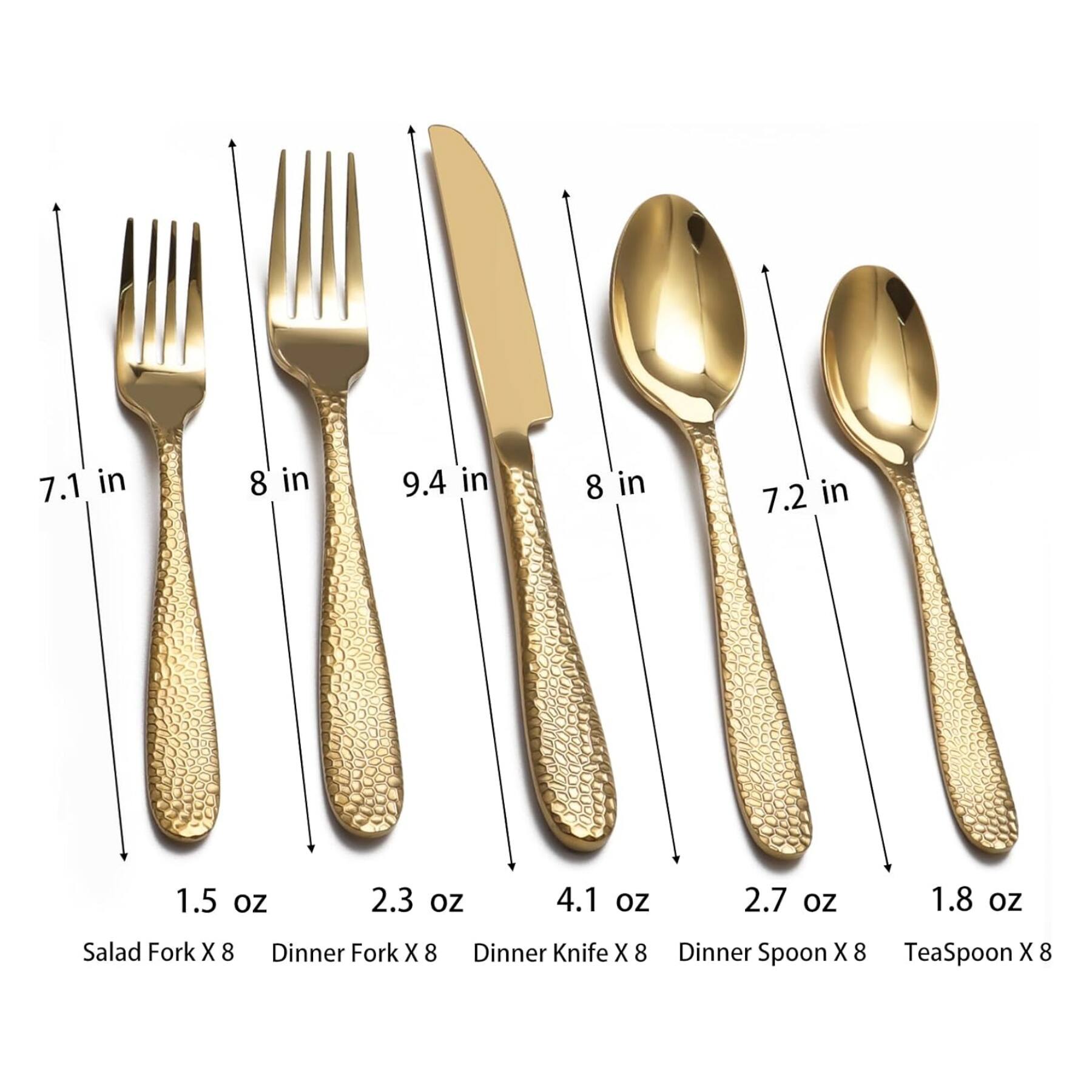 7.1 in  
8 in  
9.4 in  
8 in  
7.2 in  

1.5 oz  
2.3 oz  
4.1 oz  
2.7 oz  
1.8 oz  

Salad Fork X 8  
Dinner Fork X 8  
Dinner Knife X 8  
Dinner Spoon X 8  
TeaSpoon X 8