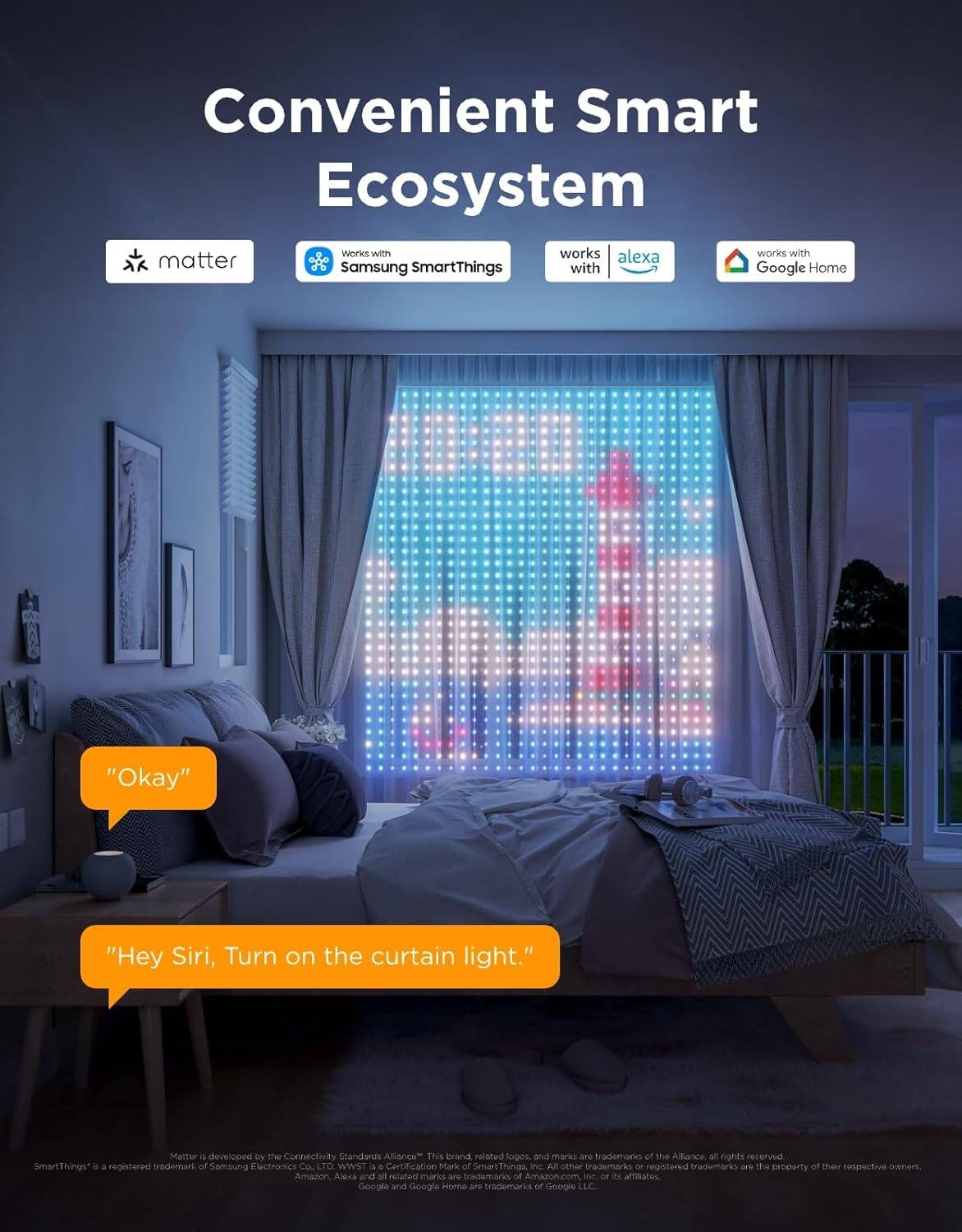 Convenient Smart Ecosystem  
Works with Matter  
Works with Samsung SmartThings  
Works with Alexa  
Works with Google Home  

"Okay"  
"Hey Siri, Turn on the curtain light."  

Matter 4.0 developed by the Connectivity Standards Alliance. This brand and Matter are trademarks of the Alliance. All rights reserved. SmartThings is a registered trademark of Samsung Electronics Co., Ltd. WWST 4.0 is a Certification Mark of SmartThings, Inc. All other trademarks are the property of their respective owners. Amazon Alexa and all related marks are trademarks of Amazon.com, Inc. or its affiliates. Google and Google Home are trademarks of Google LLC or its affiliates.