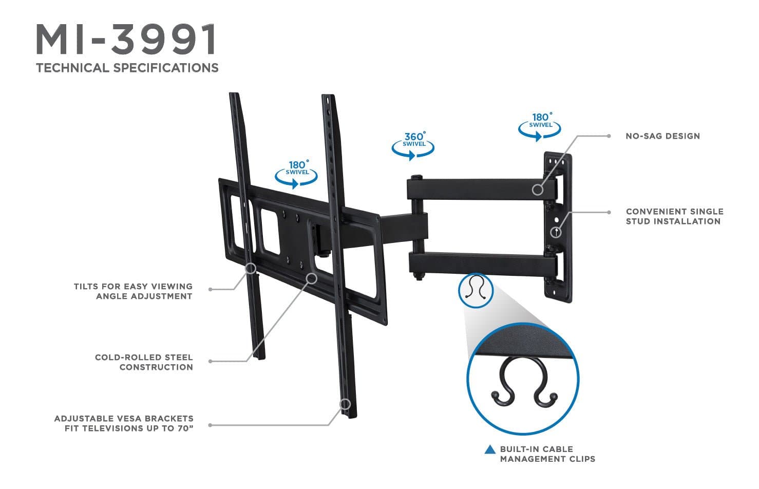 MI-3991  
TECHNICAL SPECIFICATIONS  

- 360° SWIVEL  
- 180° SWIVEL  
- NO-SAG DESIGN  
- CONVENIENT SINGLE STUD INSTALLATION  
- TILTS FOR EASY VIEWING ANGLE ADJUSTMENT  
- COLD-ROLLED STEEL CONSTRUCTION  
- ADJUSTABLE VESA BRACKETS FIT TELEVISIONS UP TO 70"  
- BUILT-IN CABLE MANAGEMENT CLIPS