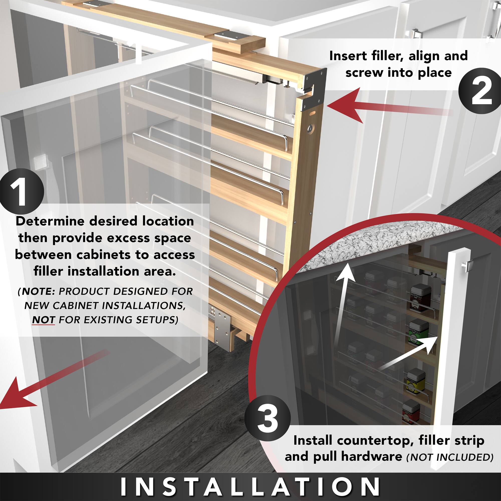 1. Determine desired location then provide excess space between cabinets to access filler installation area.  
   (NOTE: PRODUCT DESIGNED FOR NEW CABINET INSTALLATIONS, NOT FOR EXISTING SETUPS)

2. Insert filler, align and screw into place

3. Install countertop, filler strip and pull hardware (NOT INCLUDED)