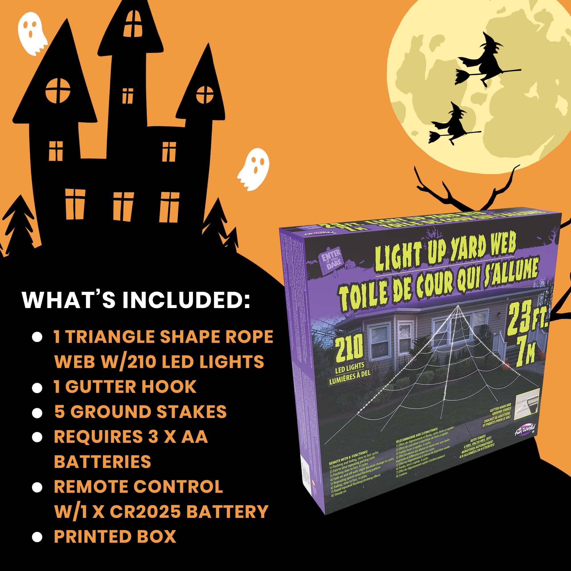 WHAT'S INCLUDED:  
- 1 TRIANGLE SHAPE ROPE WEB w/210 LED LIGHTS  
- 1 GUTTER HOOK  
- 5 GROUND STAKES  
- REQUIRES 3 X AA BATTERIES  
- REMOTE CONTROL w/1 X CR2025 BATTERY  
- PRINTED BOX  

LIGHT UP YARD WEB  
TOILE DE COUR QUI S'ALLUME  

210 LED LIGHTS  
LUMIERES A DEL  

23 FT.  
7 M