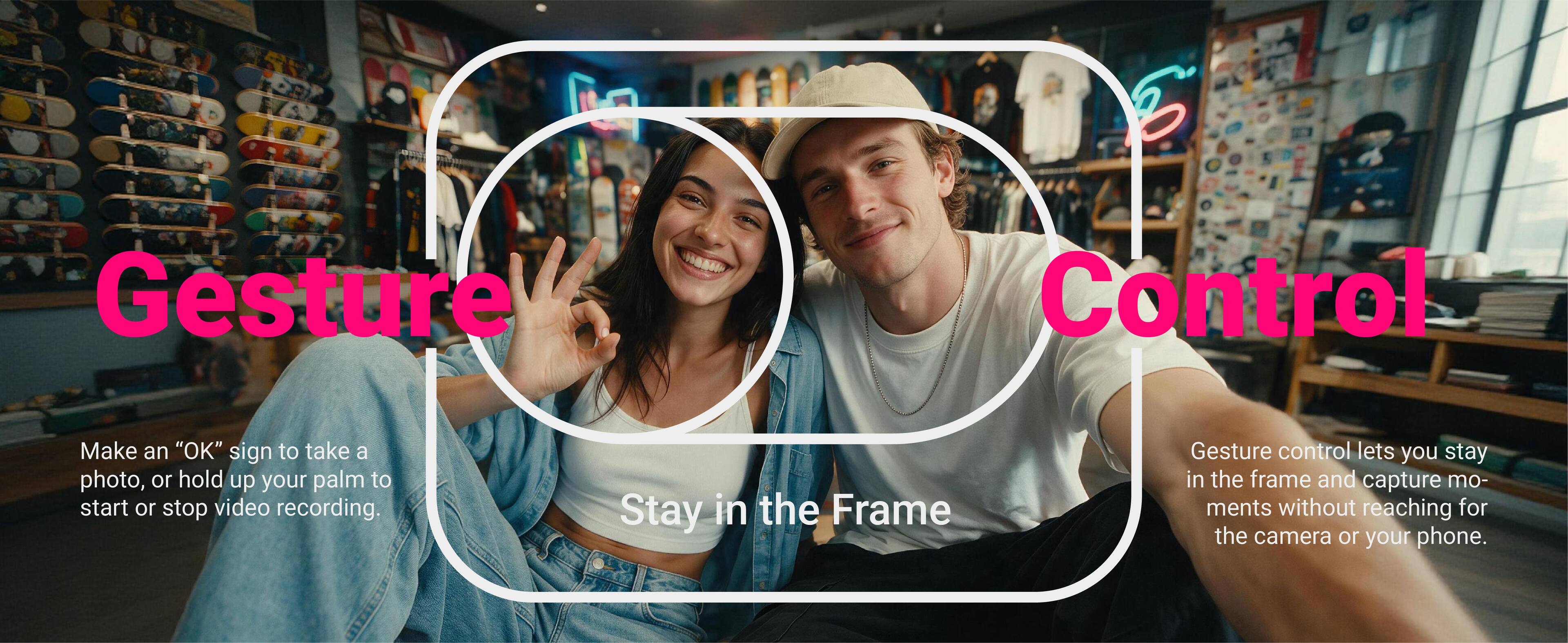 Gesture Control

Make an "OK" sign to take a photo, or hold up your palm to start or stop video recording.

Stay in the Frame

Gesture control lets you stay in the frame and capture moments without reaching for the camera or your phone.