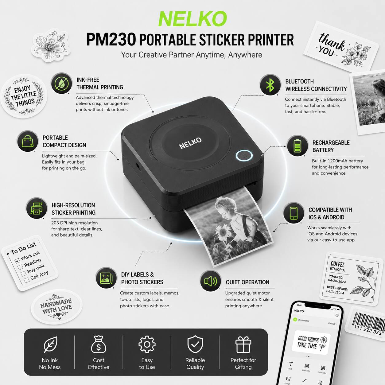 NELKO PM230 PORTABLE STICKER PRINTER  
Your Creative Partner Anytime, Anywhere  

INK-FREE THERMAL PRINTING  
Advanced thermal technology delivers crisp, smudge-free prints without ink or toner.  

PORTABLE COMPACT DESIGN  
Lightweight and palm-sized. Easily fits in your bag for printing on the go.  

BLUETOOTH WIRELESS CONNECTIVITY  
Connect instantly via Bluetooth to your smartphone. Stable, fast, and hassle-free.  

RECHARGEABLE BATTERY  
Built-in 1200mAh battery for long-lasting performance and convenience.  

HIGH-RESOLUTION STICKER PRINTING  
203 DPI high resolution for sharp text, clear lines, and beautiful details.  

DIY LABELS & PHOTO STICKERS  
Create custom labels, memos, to-do lists, logos, and photo stickers with ease.  

QUIET OPERATION  
Upgraded quiet motor ensures smooth & silent printing anywhere.  

COMPATIBLE WITH iOS & ANDROID  
Works seamlessly with iOS and Android devices via our easy-to-use app.  

No Ink No Mess  
Cost Effective  
Easy to Use  
Reliable Quality  
Perfect for Gifting