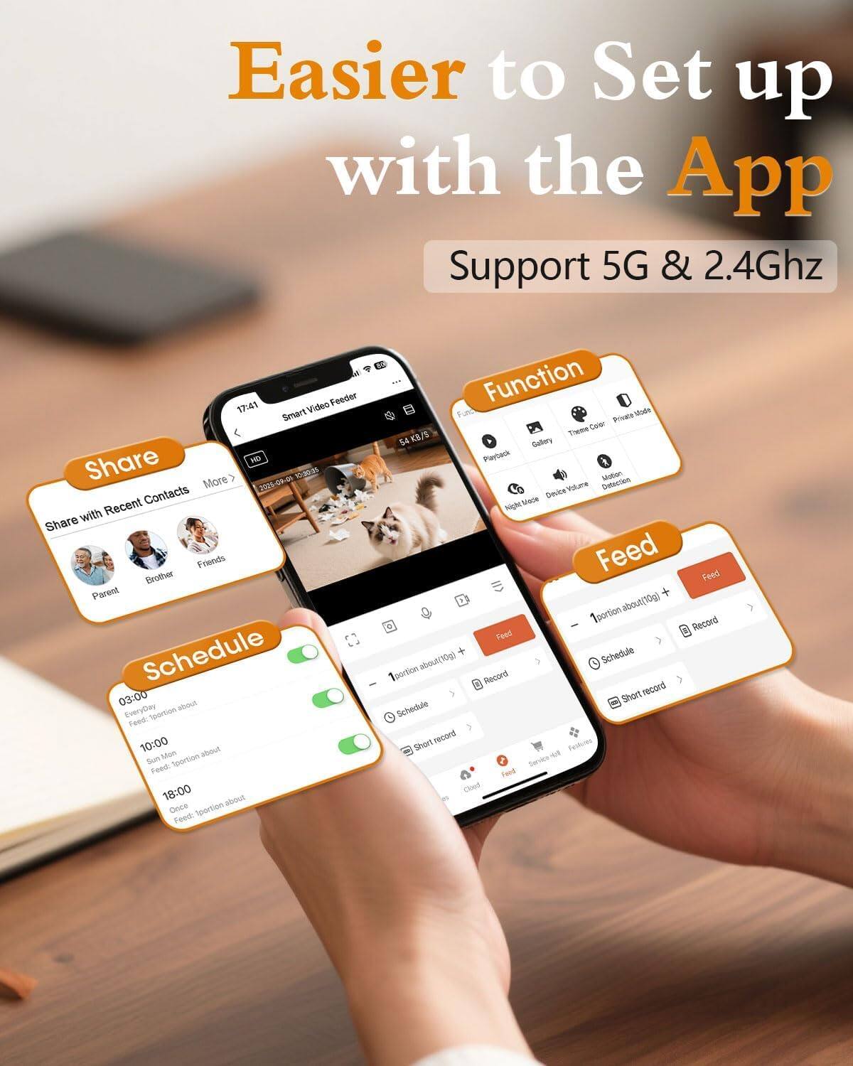 Easier to Set up with the App  
Support 5G & 2.4Ghz  

Share  
- Share with Recent Contacts  
  - Parent  
  - Brother  
  - Friends  

Schedule  
- 03:00  
  - Every Day  
  - 1 portion about (10g)  
- 10:00  
  - Sun, Mon  
  - 1 portion about (10g)  
- 18:00  
  - Once  
  - 1 portion about (10g)  

Function  
- Playback  
- Gallery  
- Time Color  
- Private Mode  
- Motion Detection  
- Device Volume  
- Night Mode  

Feed  
- 1 portion about (10g) +  
- Schedule  
- Short record  
- Record  

Features  
- Service  
- Closed