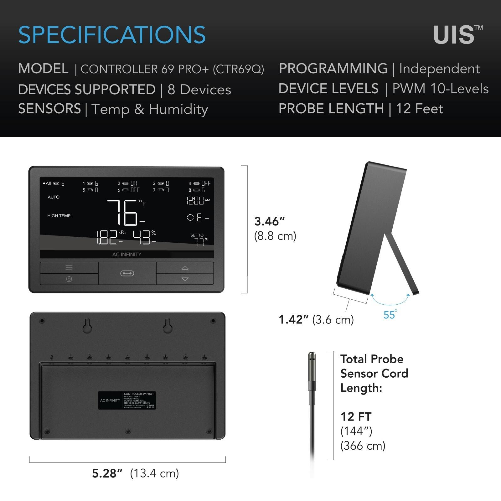 SPECIFICATIONS  
MODEL | CONTROLLER 69 PRO+ (CTR69Q)  
PROGRAMMING | Independent  
DEVICES SUPPORTED | 8 Devices  
SENSORS | Temp & Humidity  
DEVICE LEVELS | PWM 10-Levels  
PROBE LENGTH | 12 Feet  

All = & AUTO  
HIGH TEMP.  
= 6 2 If 3 H 761 182 43%  
AC INFINITY  
I E  
OFF 8 0 6 SET TO  

3.46" (8.8 cm)  
1.42" (3.6 cm)  
55  
x  
CONTROLLER of PRO- more - SK AC INFINTY - PREVILLA  
x  
Total Probe Sensor Cord Length:  
12 FT (144") (366 cm)  
5.28" (13.4 cm)