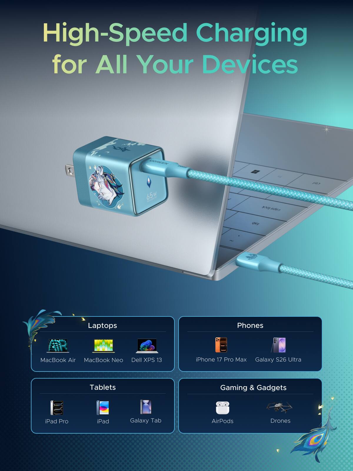 High-Speed Charging for All Your Devices

UGREEN PORT
65w MENIRAL

Laptops
- MacBook Air
- MacBook Neo
- Dell XPS 13

Phones
- iPhone 17 Pro Max
- Galaxy S26 Ultra

Tablets
- iPad Pro
- iPad
- Galaxy Tab

Gaming & Gadgets
- AirPods
- Drones