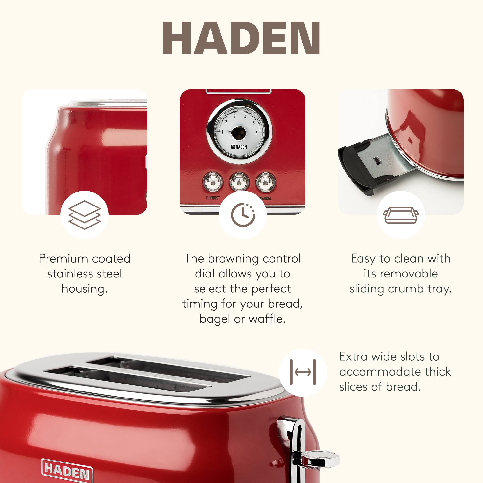 HADEN

- Premium coated stainless steel housing.
- The browning control dial allows you to select the perfect timing for your bread, bagel, or waffle.
- Easy to clean with its removable sliding crumb tray.
- Extra wide slots to accommodate thick slices of bread.