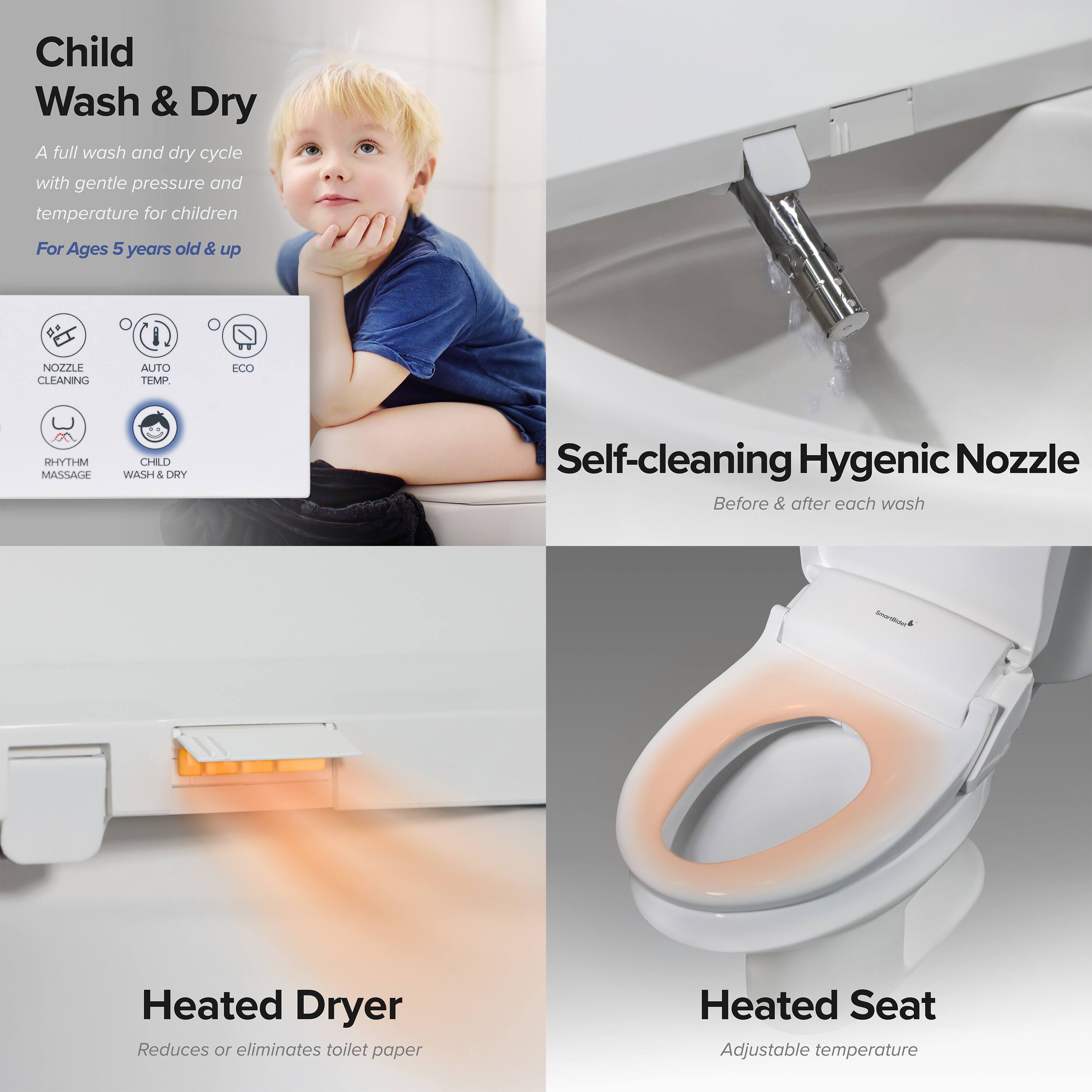 Child Wash & Dry  
A full wash and dry cycle with gentle pressure and temperature for children  
For Ages 5 years old & up  

NOZZLE CLEANING  
AUTO TEMP  
ECO  
MHTYH MASSAGE  
CHILD WASH & DRY  

Self-cleaning Hygienic Nozzle  
Before & after each wash  

Heated Dryer  
Reduces or eliminates toilet paper  

Heated Seat  
Adjustable temperature