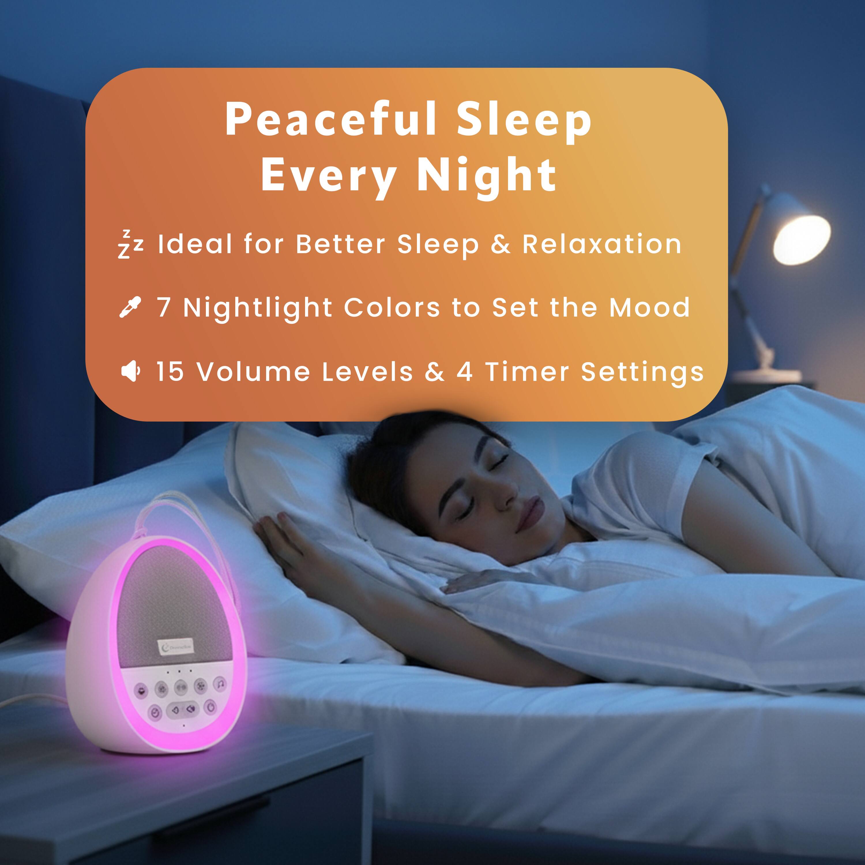 Peaceful Sleep Every Night  
Ideal for Better Sleep & Relaxation  
7 Nightlight Colors to Set the Mood  
15 Volume Levels & 4 Timer Settings