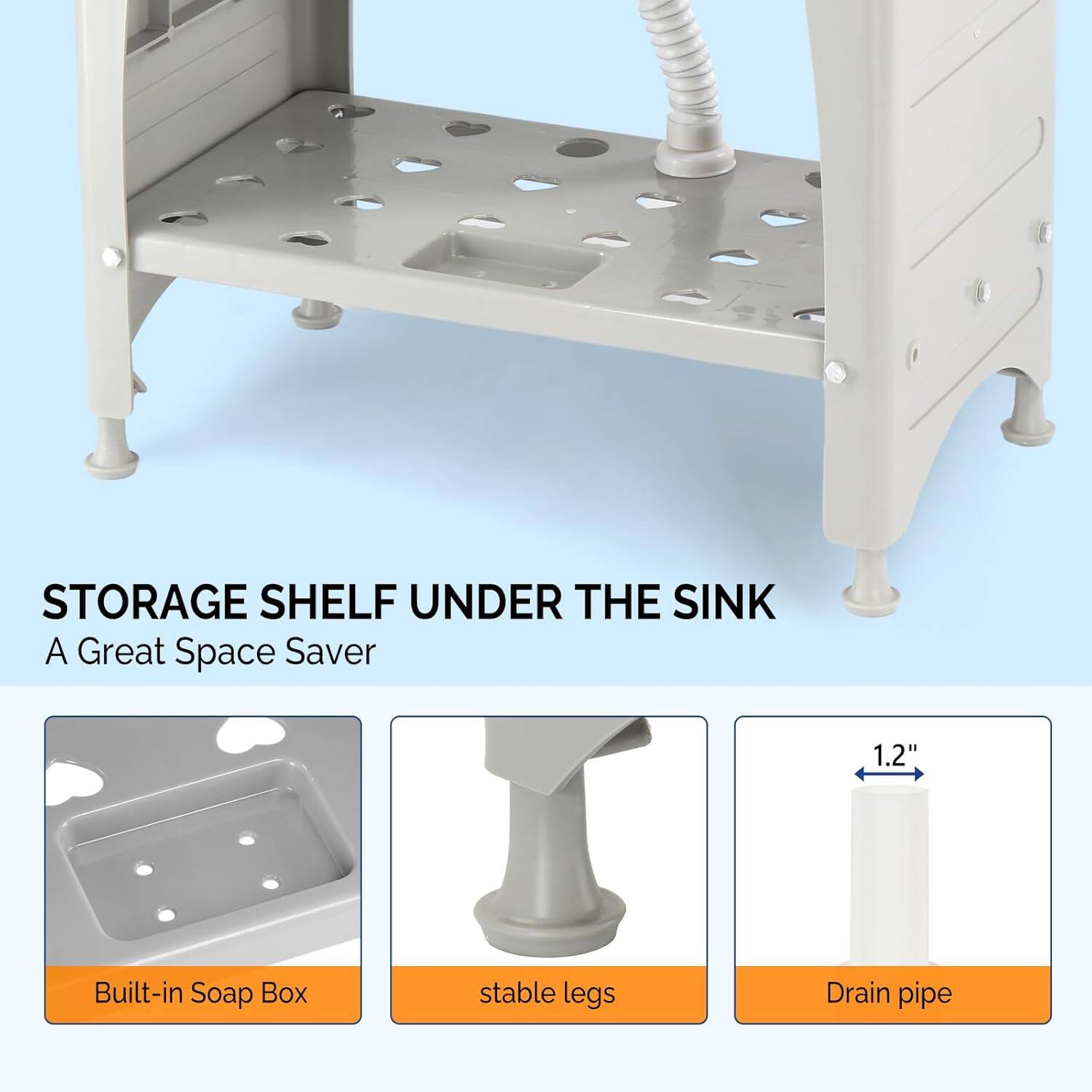 STORAGE SHELF UNDER THE SINK  
A Great Space Saver

1.2" Built-in Soap Box  
stable legs  
Drain pipe