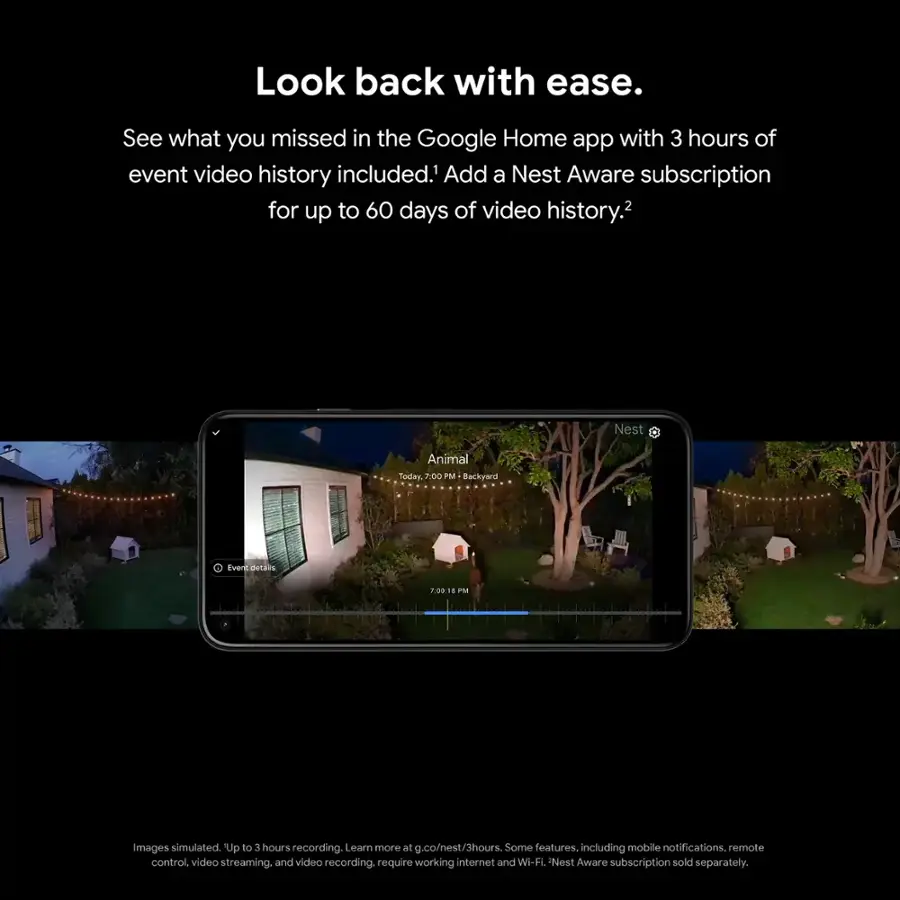 Look back with ease. See what you missed in the Google Home app with 3 hours of event video history included.1 Add a Nest Aware subscription for up to 60 days of video history.2 Nest Animal Today. 7:00 PM Backyard Event details F0018 PM Images simulated. Up to 3 hours recording. Learn more at g.co/nest/3hours. Some features, including mobile notifications, remote control, video streaming, and video recording, require a working internet and Wi-Fi connection. Nest Aware subscription sold separately.