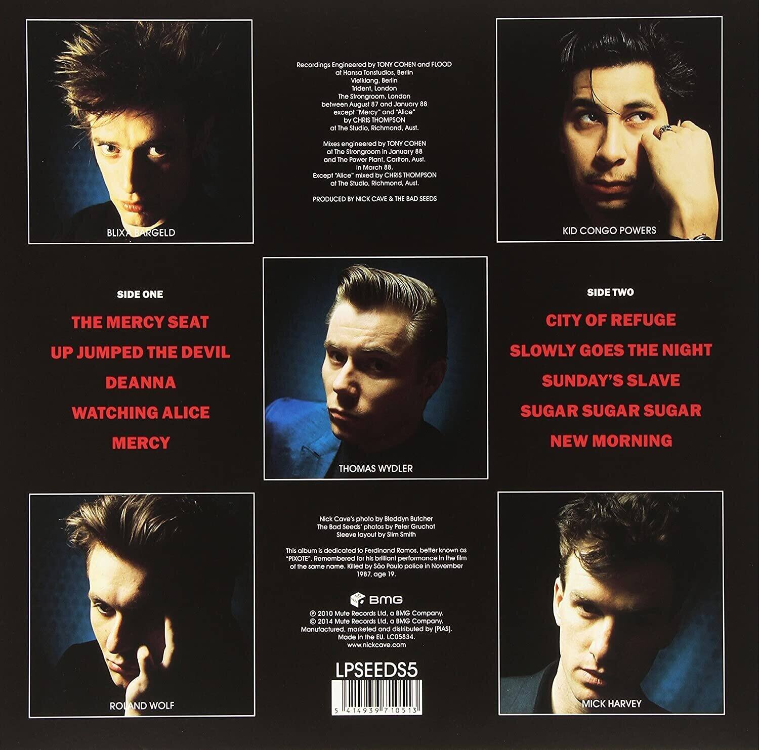 **Recordings Engineered by TONY COMEN and FLOOD of Hanso fonatudios Bedin Viellong Borin Rrident, London the Strongroom, London between August 88 and January 89, except "Mercy" and "Alice" by CHRIS THOMPSON - the Studio Bichmond Aust. Mixed by TONY COHEN at the Strongroom in January 89 and The Power Room Carlton Aust in March 89. Except "Alice" mixed by CHRIS THOMPSON of the Studio Bichmond Aust. PRODUCED by NICK CAVE & THE BAD SEEDS.**

**SIDE ONE**
- THE MERCY SEAT
- UP JUMPED THE DEVIL
- DEANNA
- WATCHING ALICE
- MERCY

**SIDE TWO**
- CITY OF REFUGE
- SLOWLY GOES THE NIGHT
- SUNDAY'S SLAVE
- SUGAR SUGAR SUGAR
- NEW MORNING

**Nick Cave's photo by Bleddyn Ache the Bod Seeds photos by Peter Gruchal Seeve layout by Sam Smith**

**This album is dedicated to Ferdinand "E" remembered for his brilliant performance in the film "The same name" killed by Sao Paulo police in November 1983.**

**© 2010 Mute Records Ltd. Manufactured, marketed and distributed by BMG.**

**LPSEED5**

**Blix Bargeld**
**Kid Congo Powers**
**Thomas Wydler**
**Roland Wolf**
**Mick Harvey**

**BMG**
**www.nickcave.com**
