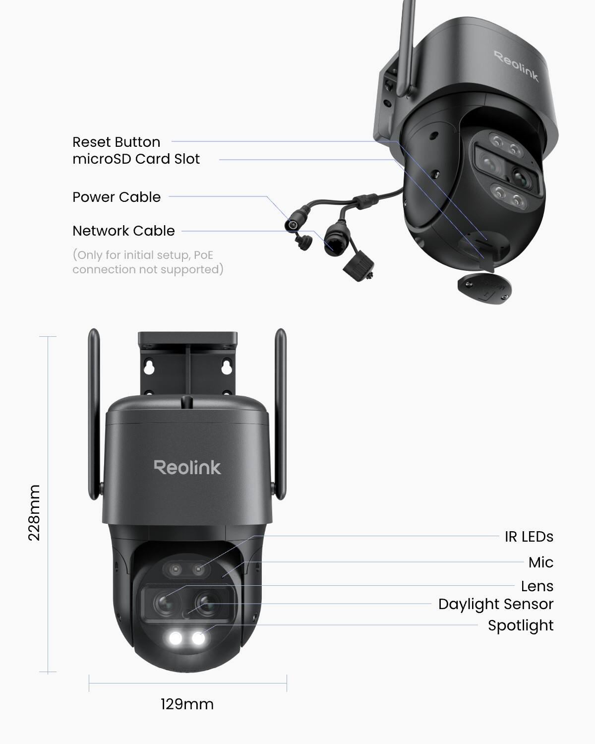 Reolink  
Reset Button  
microSD Card Slot  
Power Cable  
Network Cable (Only for initial setup, POE connection not supported)  
228mm  
Reolink  
IR LEDs  
Mic  
Lens  
Daylight Sensor  
Spotlight  
129mm