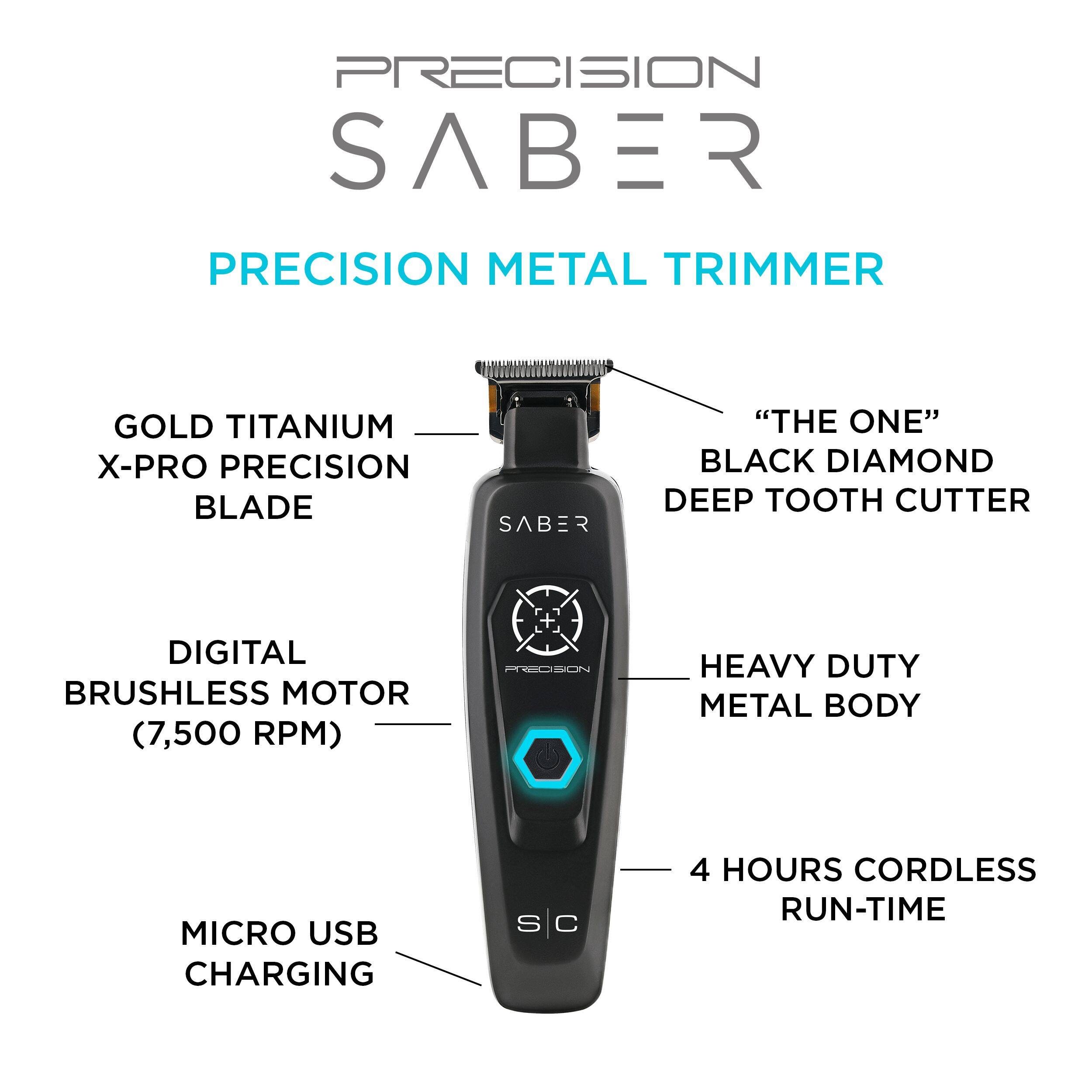 PRECISION SABER PRECISION METAL TRIMMER
GOLD TITANIUM X-PRO PRECISION BLADE
SABER "THE ONE" BLACK DIAMOND DEEP TOOTH CUTTER
DIGITAL BRUSHLESS MOTOR (7,500 RPM)
HEAVY DUTY METAL BODY
MICRO USB CHARGING
4 HOURS CORDLESS RUN-TIME