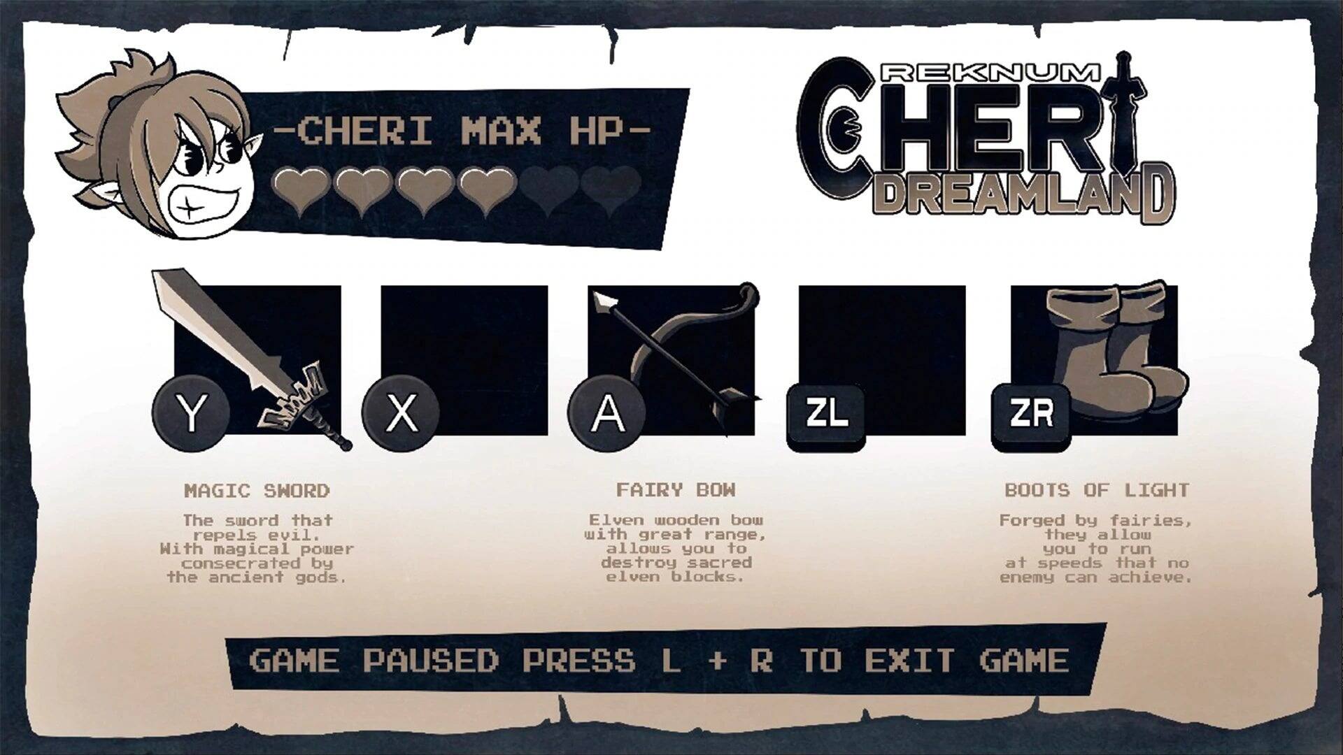 -CHERI MAX HP-  
REKNUM CHERI DREAMLAND  

Y: MAGIC SWORD  
The sword that repels evil. With magical power consecrated by the ancient gods.  

X: FAIRY BOW  
Elven wooden bow with great range, allows you to destroy sacred elven blocks.  

A: ZL  
ZL: ZR  

ZR: BOOTS OF LIGHT  
Forged by fairies, they allow you to run at speeds that no enemy can achieve.  

GAME PAUSED PRESS L + R TO EXIT GAME